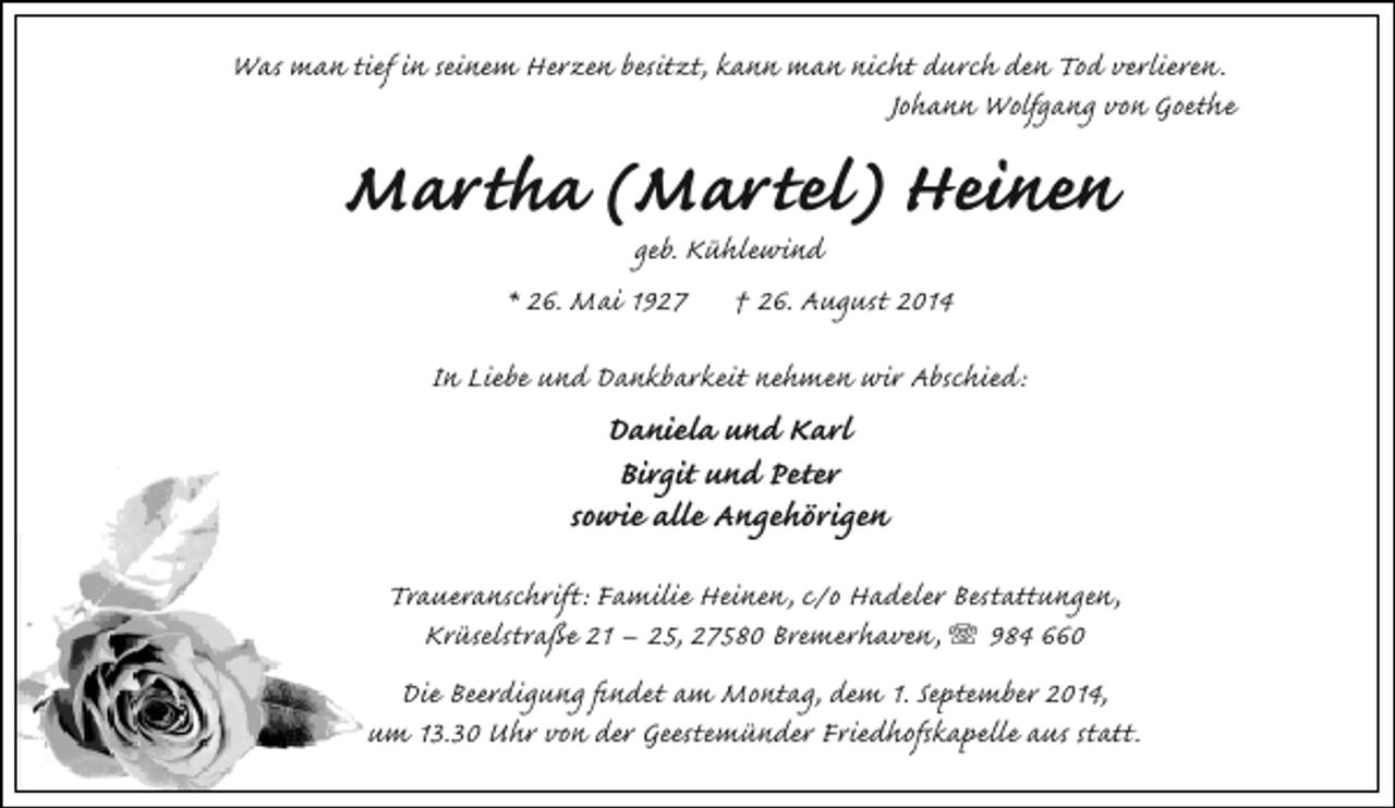 <p>Was man tief in seinem Herzen besitzt, kann man nicht durch den Tod verlieren.<br />Johann Wolfgang von Goethe</p><p>Martha (Martel) Heinen<br />geb. Kühlewind<br />* 26. Mai 1927 † 26. August 2014</p><p>In Liebe und Dankbarkeit nehmen wir Abschied:</p><p>Daniela und Karl<br />Birgit und Peter<br />sowie alle Angehörigen</p><p>Traueranschrift: Familie Heinen, c/o Hadeler Bestattungen,<br />Krüselstraße 21 – 25, 27580 Bremerhaven, T 984 660<br />Die Beerdigung findet am Montag, dem 1. September 2014,<br />um 13.30 Uhr von der Geestemünder Friedhofskapelle aus statt.</p>