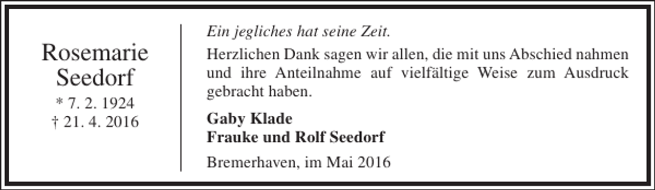 <p>Rosemarie<br />Seedorf<br />* 7. 2. 1924<br />† 21. 4. 2016</p><p>Ein jegliches hat seine Zeit.<br />Herzlichen Dank sagen wir allen, die mit uns Abschied nahmen<br />und ihre Anteilnahme auf vielfältige Weise zum Ausdruck<br />gebracht haben.<br />Gaby Klade<br />Frauke und Rolf Seedorf<br />Bremerhaven, im Mai 2016</p>