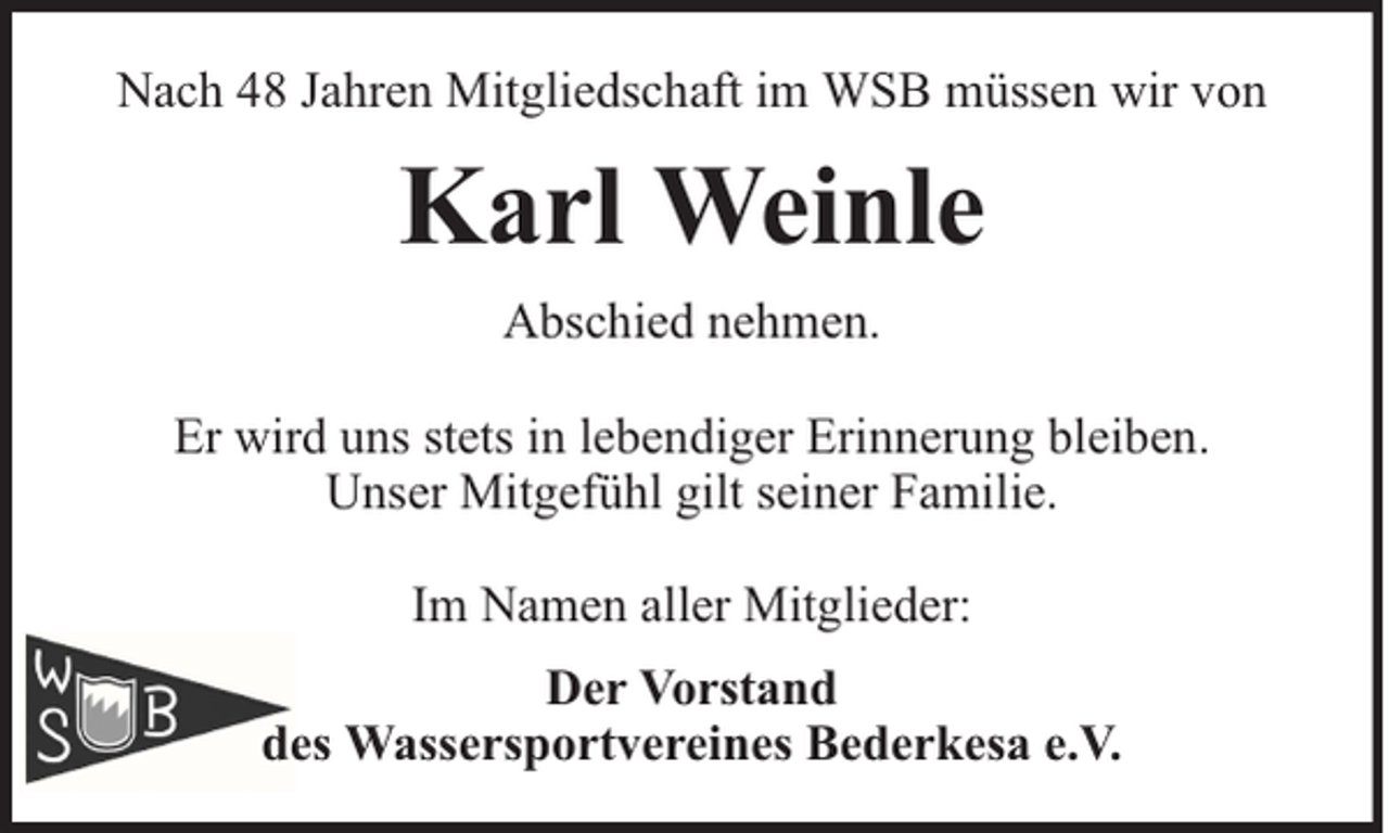<p>Nach 48 Jahren Mitgliedschaft im WSB müssen wir von</p><p>Karl Weinle<br />Abschied nehmen.<br />Er wird uns stets in lebendiger Erinnerung bleiben.<br />Unser Mitgefühl gilt seiner Familie.<br />Im Namen aller Mitglieder:<br />Der Vorstand<br />des Wassersportvereines Bederkesa e.V.</p>