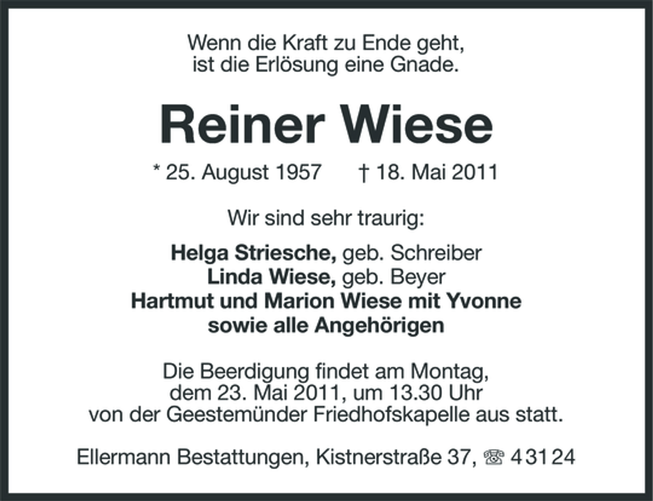 <p>Wenn die Kraft zu Ende geht, ist die Erlösung eine Gnade.</p><p>Reiner Wiese<br />* 25. August 1957 † 18. Mai 2011 Wir sind sehr traurig: Helga Striesche, geb. Schreiber Linda Wiese, geb. Beyer Hartmut und Marion Wiese mit Yvonne sowie alle Angehörigen Die Beerdigung findet am Montag, dem 23. Mai 2011, um 13.30 Uhr von der Geestemünder Friedhofskapelle aus statt. Ellermann Bestattungen, Kistnerstraße 37, 4 31 24</p>