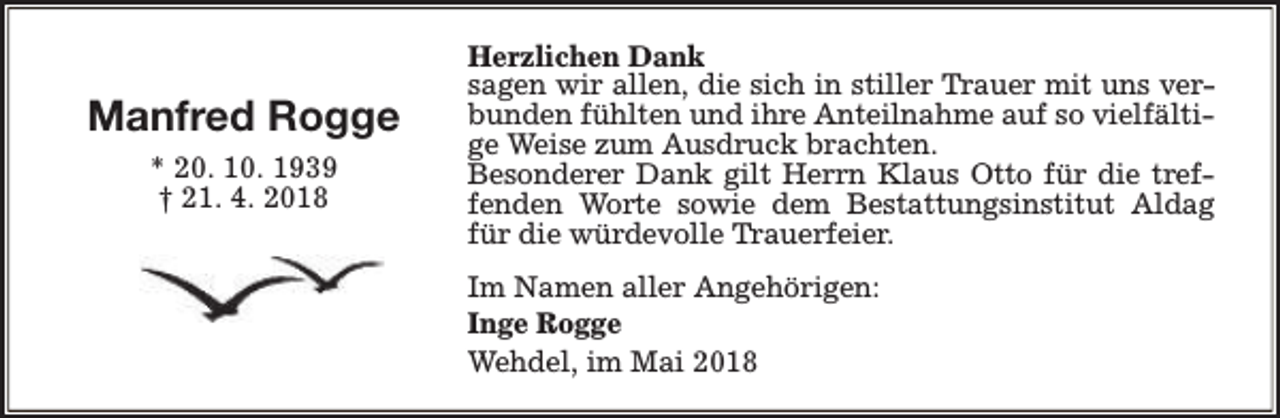 <p>Manfred Rogge<br />* 20. 10. 1939<br />† 21. 4. 2018</p><p>Herzlichen Dank<br />sagen wir allen, die sich in stiller Trauer mit uns verbunden fühlten und ihre Anteilnahme auf so vielfältige Weise zum Ausdruck brachten.<br />Besonderer Dank gilt Herrn Klaus Otto für die treffenden Worte sowie dem Bestattungsinstitut Aldag<br />für die würdevolle Trauerfeier.<br />Im Namen aller Angehörigen:<br />Inge Rogge<br />Wehdel, im Mai 2018</p>