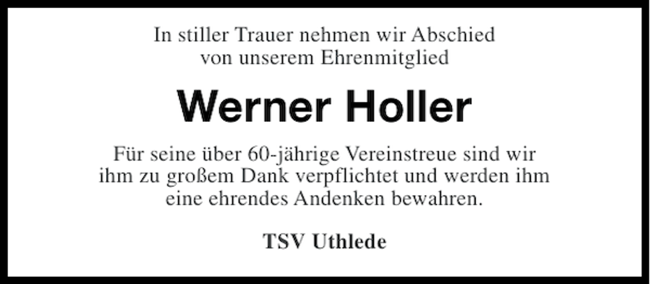 <p>In stiller Trauer nehmen wir Abschied<br />von unserem Ehrenmitglied</p><p>Werner Holler<br />Für seine über 60-jährige Vereinstreue sind wir<br />ihm zu großem Dank verpflichtet und werden ihm<br />eine ehrendes Andenken bewahren.<br />TSV Uthlede</p>