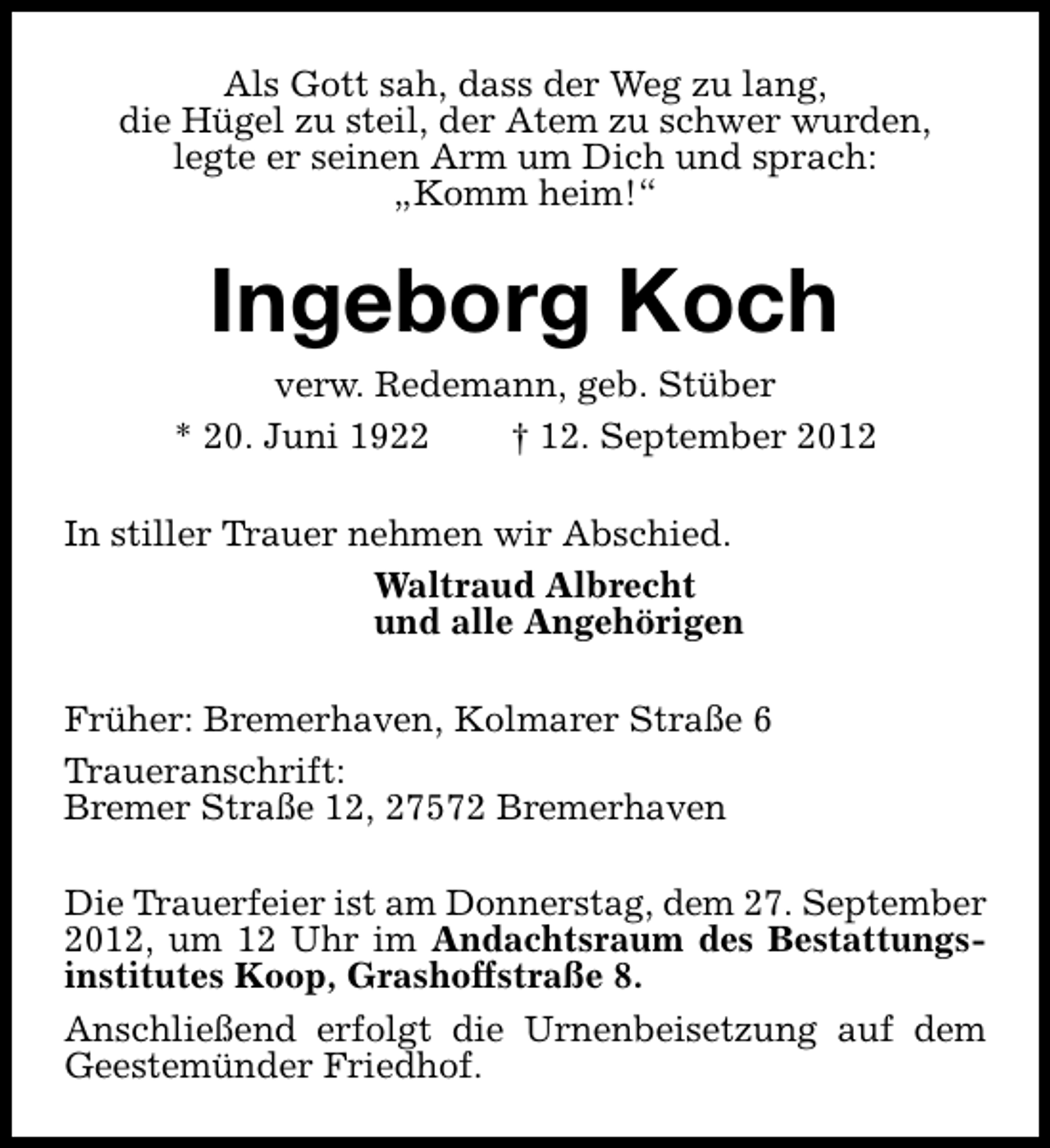 <p>Als Gott sah, dass der Weg zu lang,<br />die Hügel zu steil, der Atem zu schwer wurden,<br />legte er seinen Arm um Dich und sprach:<br />„Komm heim!“</p><p>Ingeborg Koch</p><p>verw. Redemann, geb. Stüber<br />* 20. Juni 1922<br />† 12. September 2012<br />In stiller Trauer nehmen wir Abschied.<br />Waltraud Albrecht<br />und alle Angehörigen<br />Früher: Bremerhaven, Kolmarer Straße 6<br />Traueranschrift:<br />Bremer Straße 12, 27572 Bremerhaven<br />Die Trauerfeier ist am Donnerstag, dem 27. September<br />2012, um 12 Uhr im Andachtsraum des Bestattungsinstitutes Koop, Grashoffstraße 8.<br />Anschließend erfolgt die Urnenbeisetzung auf dem<br />Geestemünder Friedhof.</p>