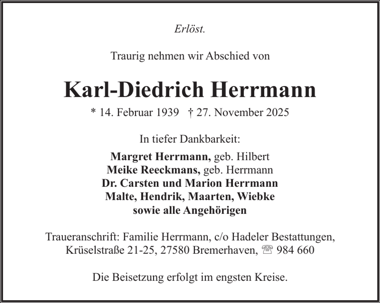 <p>Erlöst.<br />Traurig nehmen wir Abschied von</p><p>Karl-Diedrich Herrmann<br />* 14. Februar 1939 † 27. November 2025<br />In tiefer Dankbarkeit:<br />Margret Herrmann, geb. Hilbert<br />Meike Reeckmans, geb. Herrmann<br />Dr. Carsten und Marion Herrmann<br />Malte, Hendrik, Maarten, Wiebke<br />sowie alle Angehörigen<br />Traueranschrift: Familie Herrmann, c/o Hadeler Bestattungen,<br />Krüselstraße 21-25, 27580 Bremerhaven, ' 984 660<br />Die Beisetzung erfolgt im engsten Kreise.</p>