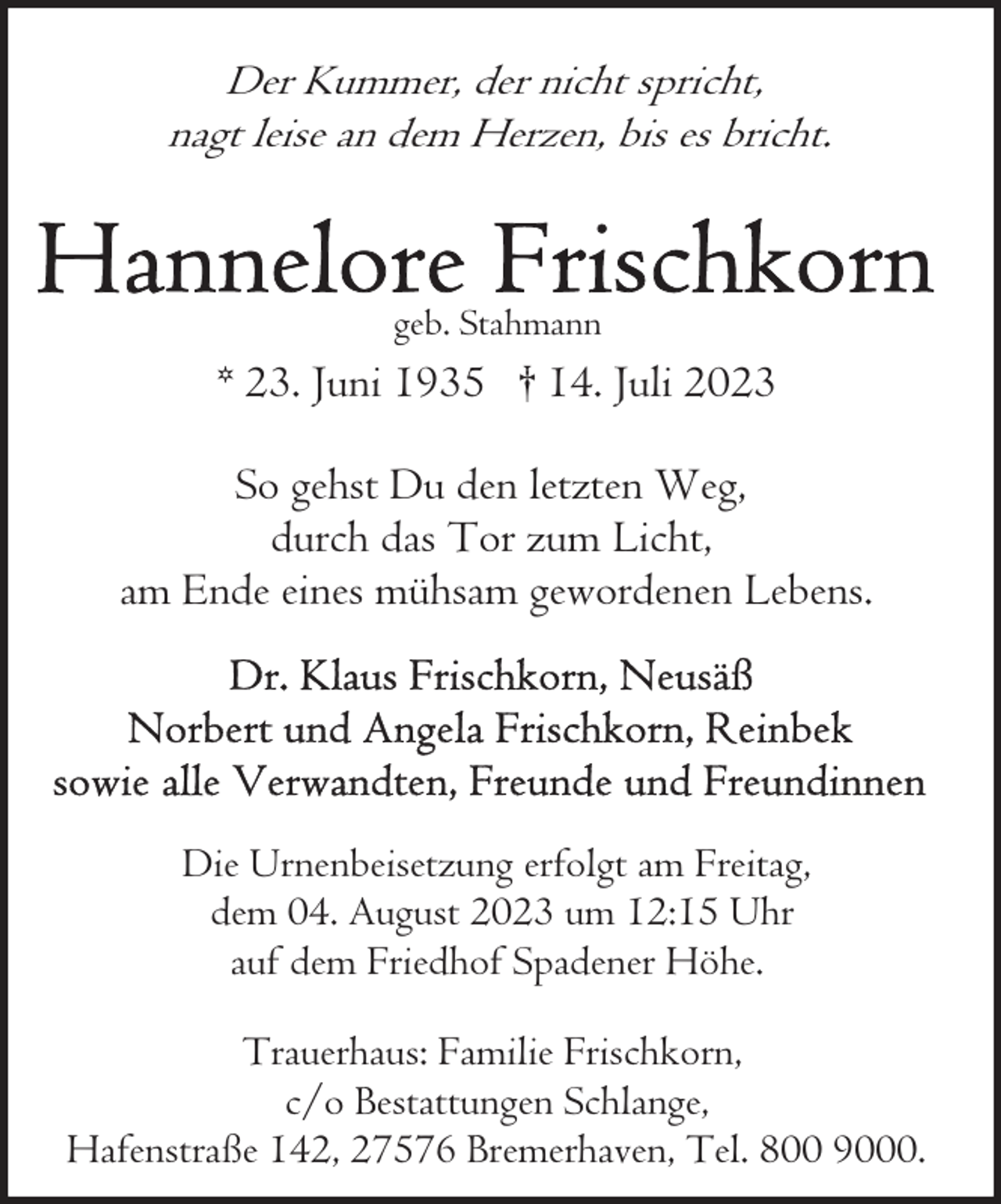 <p>Der Kummer, der nicht spricht,<br />nagt leise an dem Herzen, bis es bricht.</p><p>geb. Stahmann</p><p>* 23. Juni 1935 † 14. Juli 2023<br />So gehst Du den letzten Weg,<br />durch das Tor zum Licht,<br />am Ende eines mühsam gewordenen Lebens.</p><p>Die Urnenbeisetzung erfolgt am Freitag,<br />dem 04. August 2023 um 12:15 Uhr<br />auf dem Friedhof Spadener Höhe.<br />Trauerhaus: Familie Frischkorn,<br />c/o Bestattungen Schlange,<br />Hafenstraße 142, 27576 Bremerhaven, Tel. 800 9000.</p>