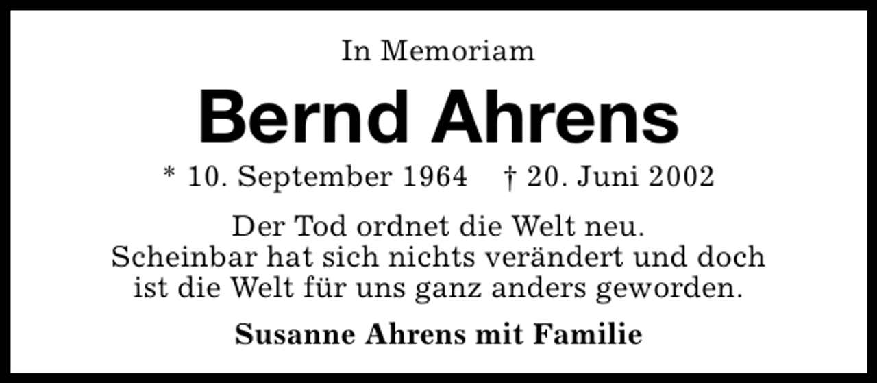<p>In Memoriam</p><p>Bernd Ahrens</p><p>* 10. September 1964</p><p>† 20. Juni 2002</p><p>Der Tod ordnet die Welt neu.<br />Scheinbar hat sich nichts verändert und doch<br />ist die Welt für uns ganz anders geworden.<br />Susanne Ahrens mit Familie</p>