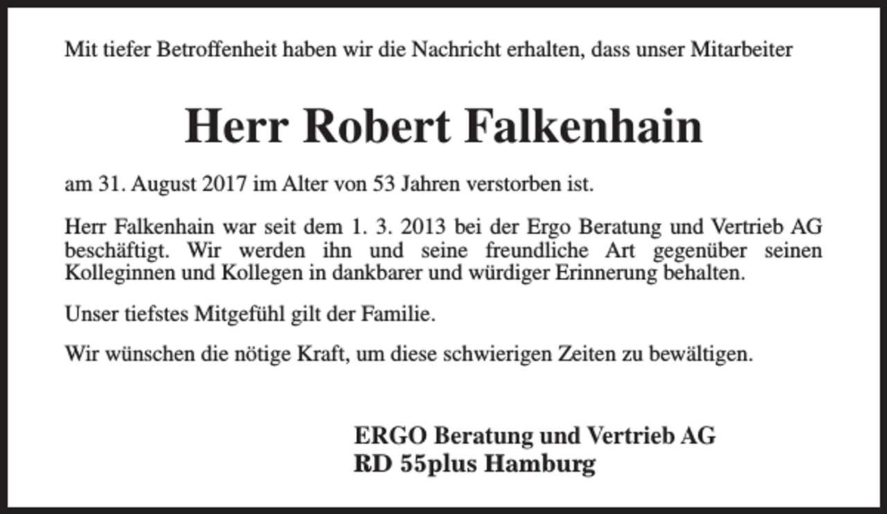 <p>Mit tiefer Betroffenheit haben wir die Nachricht erhalten, dass unser Mitarbeiter</p><p>Herr Robert Falkenhain<br />am 31. August 2017 im Alter von 53 Jahren verstorben ist.<br />Herr Falkenhain war seit dem 1. 3. 2013 bei der Ergo Beratung und Vertrieb AG<br />beschäftigt. Wir werden ihn und seine freundliche Art gegenüber seinen<br />Kolleginnen und Kollegen in dankbarer und würdiger Erinnerung behalten.<br />Unser tiefstes Mitgefühl gilt der Familie.<br />Wir wünschen die nötige Kraft, um diese schwierigen Zeiten zu bewältigen.</p><p>ERGO Beratung und Vertrieb AG<br />RD 55plus Hamburg</p>