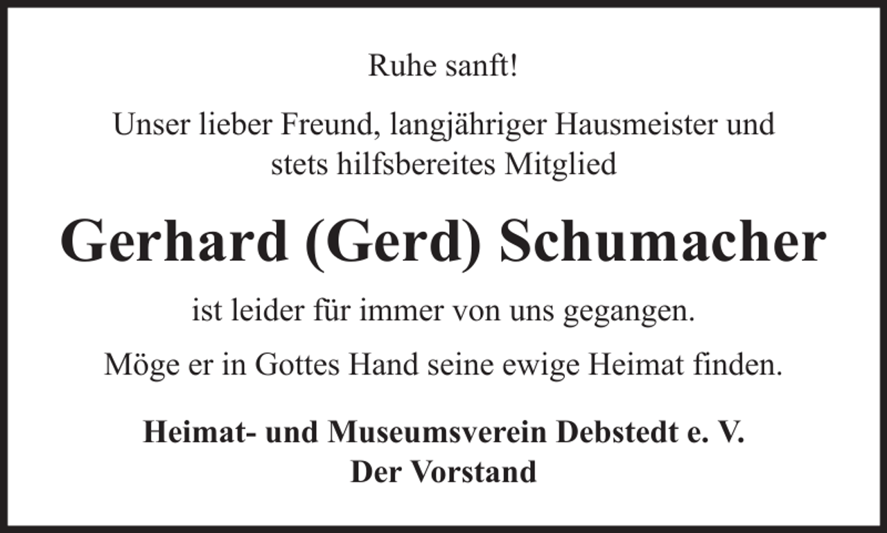 <p>Ruhe sanft!<br />Unser lieber Freund, langjähriger Hausmeister und<br />stets hilfsbereites Mitglied</p><p>Gerhard (Gerd) Schumacher<br />ist leider für immer von uns gegangen.<br />Möge er in Gottes Hand seine ewige Heimat finden.<br />Heimat- und Museumsverein Debstedt e. V.<br />Der Vorstand</p>