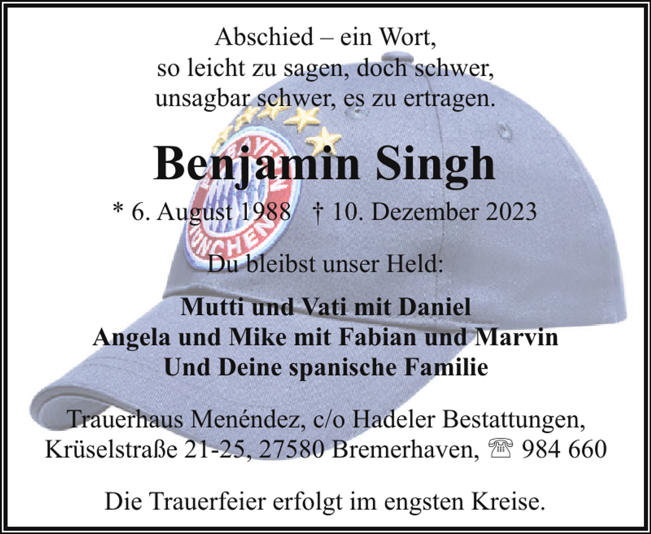 <p>Abschied – ein Wort,<br />so leicht zu sagen, doch schwer,<br />unsagbar schwer, es zu ertragen.</p><p>Benjamin Singh</p><p>* 6. August 1988 † 10. Dezember 2023<br />Du bleibst unser Held:<br />Mutti und Vati mit Daniel<br />Angela und Mike mit Fabian und Marvin<br />Und Deine spanische Familie<br />Trauerhaus Menéndez, c/o Hadeler Bestattungen,<br />Krüselstraße 21-25, 27580 Bremerhaven, ' 984 660<br />Die Trauerfeier erfolgt im engsten Kreise.</p>