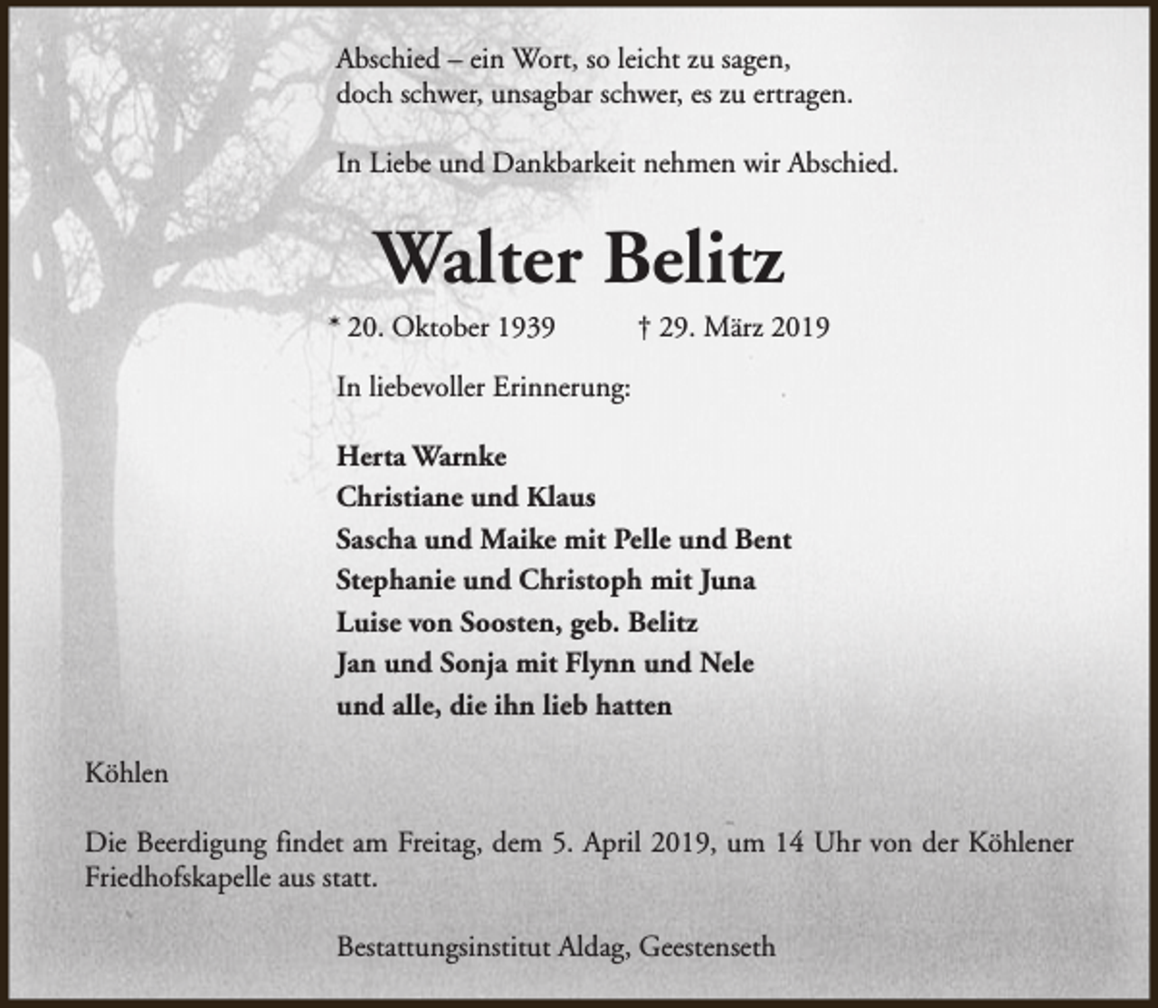 <p>Abschied – ein Wort, so leicht zu sagen,<br />doch schwer, unsagbar schwer, es zu ertragen.<br />In Liebe und Dankbarkeit nehmen wir Abschied.</p><p>Walter Belitz</p><p>* 20. Oktober 1939</p><p>† 29. März 2019</p><p>In liebevoller Erinnerung:<br />Herta Warnke<br />Christiane und Klaus<br />Sascha und Maike mit Pelle und Bent<br />Stephanie und Christoph mit Juna<br />Luise von Soosten, geb. Belitz<br />Jan und Sonja mit Flynn und Nele<br />und alle, die ihn lieb hatten<br />Köhlen<br />Die Beerdigung findet am Freitag, dem 5. April 2019, um 14 Uhr von der Köhlener<br />Friedhofskapelle aus statt.<br />Bestattungsinstitut Aldag, Geestenseth</p>