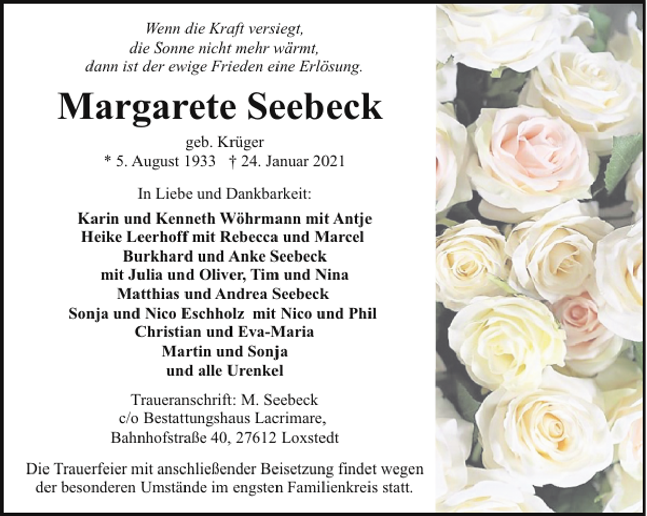 <p>Wenn die Kraft versiegt,<br />die Sonne nicht mehr wärmt,<br />dann ist der ewige Frieden eine Erlösung.</p><p>Margarete Seebeck<br />geb. Krüger<br />* 5. August 1933 † 24. Januar 2021</p><p>In Liebe und Dankbarkeit:<br />Karin und Kenneth Wöhrmann mit Antje<br />Heike Leerhoff mit Rebecca und Marcel<br />Burkhard und Anke Seebeck<br />mit Julia und Oliver, Tim und Nina<br />Matthias und Andrea Seebeck<br />Sonja und Nico Eschholz mit Nico und Phil<br />Christian und Eva-Maria<br />Martin und Sonja<br />und alle Urenkel<br />Traueranschrift: M. Seebeck<br />c/o Bestattungshaus Lacrimare,<br />Bahnhofstraße 40, 27612 Loxstedt<br />Die Trauerfeier mit anschließender Beisetzung findet wegen<br />der besonderen Umstände im engsten Familienkreis statt.</p>