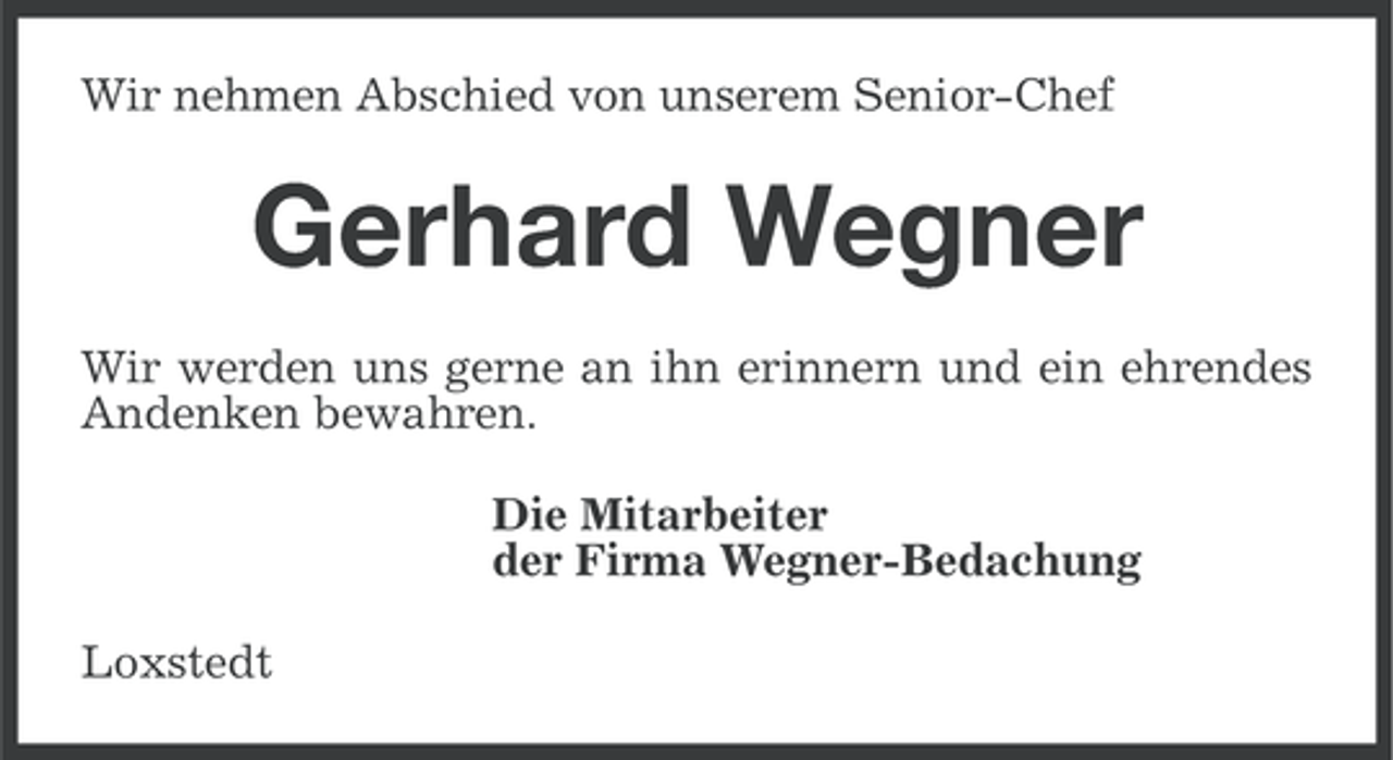 <p>Wir nehmen Abschied von unserem Senior-Chef</p><p>Gerhard Wegner<br />Wir werden uns gerne an ihn erinnern und ein ehrendes<br />Andenken bewahren.<br />Die Mitarbeiter<br />der Firma Wegner-Bedachung<br />Loxstedt</p>
