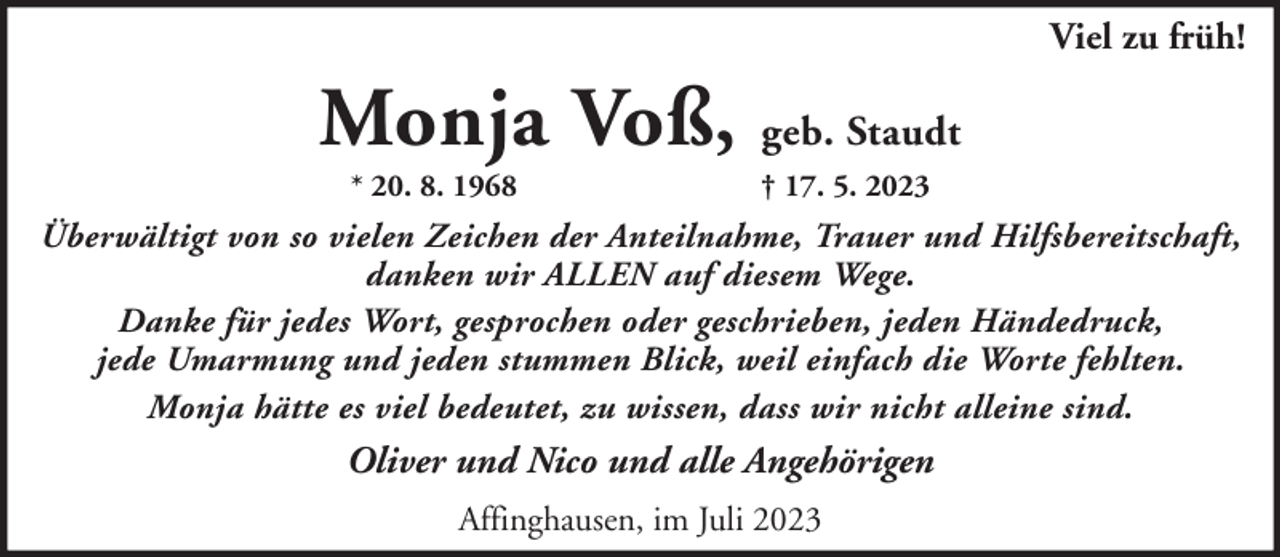 <p>Viel zu früh!</p><p>Monja Voß, geb. Staudt<br />* 20. 8. 1968</p><p>† 17. 5. 2023</p><p>Überwältigt von so vielen Zeichen der Anteilnahme, Trauer und Hilfsbereitschaft,<br />danken wir ALLEN auf diesem Wege.<br />Danke für jedes Wort, gesprochen oder geschrieben, jeden Händedruck,<br />jede Umarmung und jeden stummen Blick, weil einfach die Worte fehlten.<br />Monja hätte es viel bedeutet, zu wissen, dass wir nicht alleine sind.</p><p>Oliver und Nico und alle Angehörigen<br />Affinghausen, im Juli 2023</p>