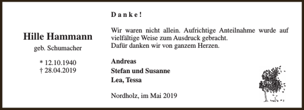 <p>Danke!</p><p>Hille Hammann<br />geb. Schumacher<br />* 12.10.1940<br />† 28.04.2019</p><p>Wir waren nicht allein. Aufrichtige Anteilnahme wurde auf<br />vielfältige Weise zum Ausdruck gebracht.<br />Dafür danken wir von ganzem Herzen.<br />Andreas<br />Stefan und Susanne<br />Lea, Tessa<br />Nordholz, im Mai 2019</p>