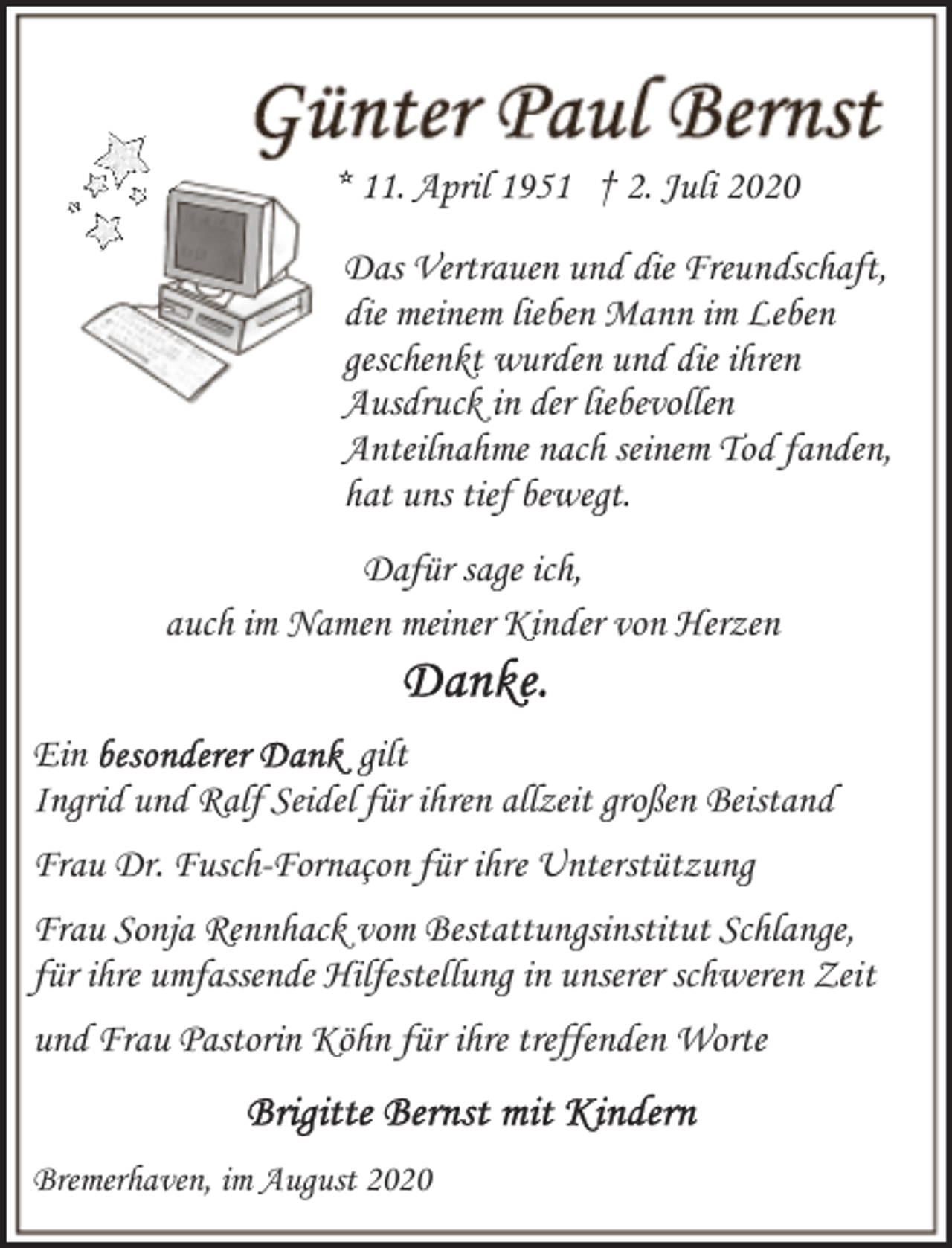 <p>* 11. April 1951 † 2. Juli 2020<br />Das Vertrauen und die Freundschaft,<br />die meinem lieben Mann im Leben<br />geschenkt wurden und die ihren<br />Ausdruck in der liebevollen<br />Anteilnahme nach seinem Tod fanden,<br />hat uns tief bewegt.<br />Dafür sage ich,<br />auch im Namen meiner Kinder von Herzen<br />Ein<br />gilt<br />Ingrid und Ralf Seidel für ihren allzeit großen Beistand<br />Frau Dr. Fusch-Fornaçon für ihre Unterstützung<br />Frau Sonja Rennhack vom Bestattungsinstitut Schlange,<br />für ihre umfassende Hilfestellung in unserer schweren Zeit<br />und Frau Pastorin Köhn für ihre treffenden Worte<br />Bremerhaven, im August 2020</p>