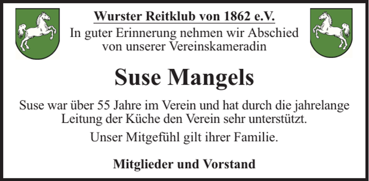 <p>Wurster Reitklub von 1862 e.V.<br />In guter Erinnerung nehmen wir Abschied<br />von unserer Vereinskameradin</p><p>Suse Mangels<br />Suse war über 55 Jahre im Verein und hat durch die jahrelange<br />Leitung der Küche den Verein sehr unterstützt.<br />Unser Mitgefühl gilt ihrer Familie.<br />Mitglieder und Vorstand</p>