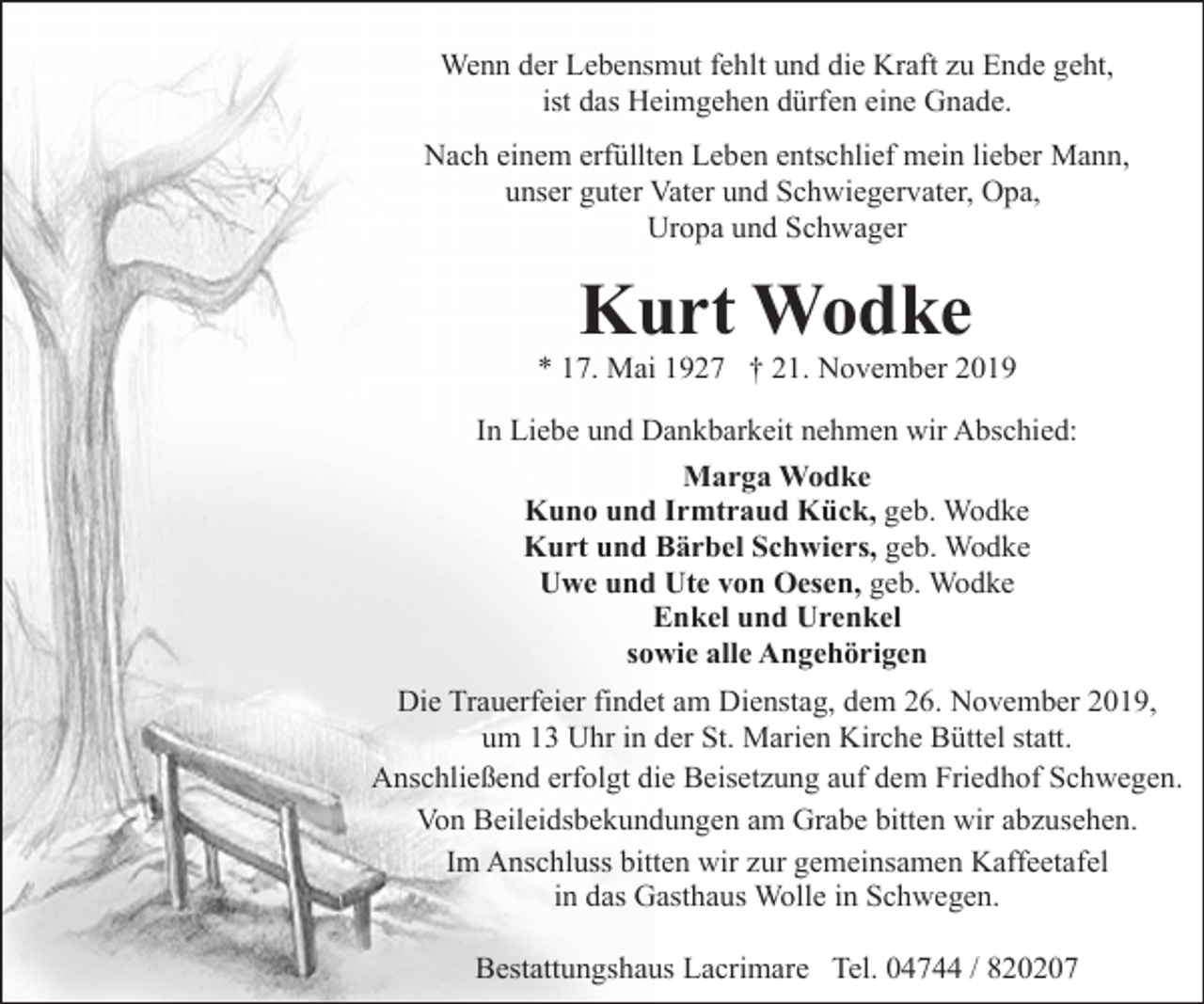 <p>Wenn der Lebensmut fehlt und die Kraft zu Ende geht,<br />ist das Heimgehen dürfen eine Gnade.<br />Nach einem erfüllten Leben entschlief mein lieber Mann,<br />unser guter Vater und Schwiegervater, Opa,<br />Uropa und Schwager</p><p>Kurt Wodke</p><p>* 17. Mai 1927 † 21. November 2019<br />In Liebe und Dankbarkeit nehmen wir Abschied:<br />Marga Wodke<br />Kuno und Irmtraud Kück, geb. Wodke<br />Kurt und Bärbel Schwiers, geb. Wodke<br />Uwe und Ute von Oesen, geb. Wodke<br />Enkel und Urenkel<br />sowie alle Angehörigen<br />Die Trauerfeier findet am Dienstag, dem 26. November 2019,<br />um 13 Uhr in der St. Marien Kirche Büttel statt.<br />Anschließend erfolgt die Beisetzung auf dem Friedhof Schwegen.<br />Von Beileidsbekundungen am Grabe bitten wir abzusehen.<br />Im Anschluss bitten wir zur gemeinsamen Kaffeetafel<br />in das Gasthaus Wolle in Schwegen.<br />Bestattungshaus Lacrimare Tel. 04744 / 820207</p>