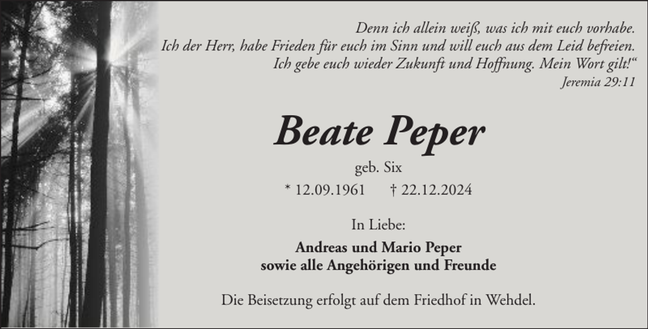 <p>Denn ich allein weiß, was ich mit euch vorhabe.<br />Ich der Herr, habe Frieden für euch im Sinn und will euch aus dem Leid befreien.<br />Ich gebe euch wieder Zukunft und Hoffnung. Mein Wort gilt!“<br />Jeremia 29:11</p><p>Beate Peper<br />geb. Six<br />* 12.09.1961 † 22.12.2024<br />In Liebe:<br />Andreas und Mario Peper<br />sowie alle Angehörigen und Freunde<br />Die Beisetzung erfolgt auf dem Friedhof in Wehdel.</p>