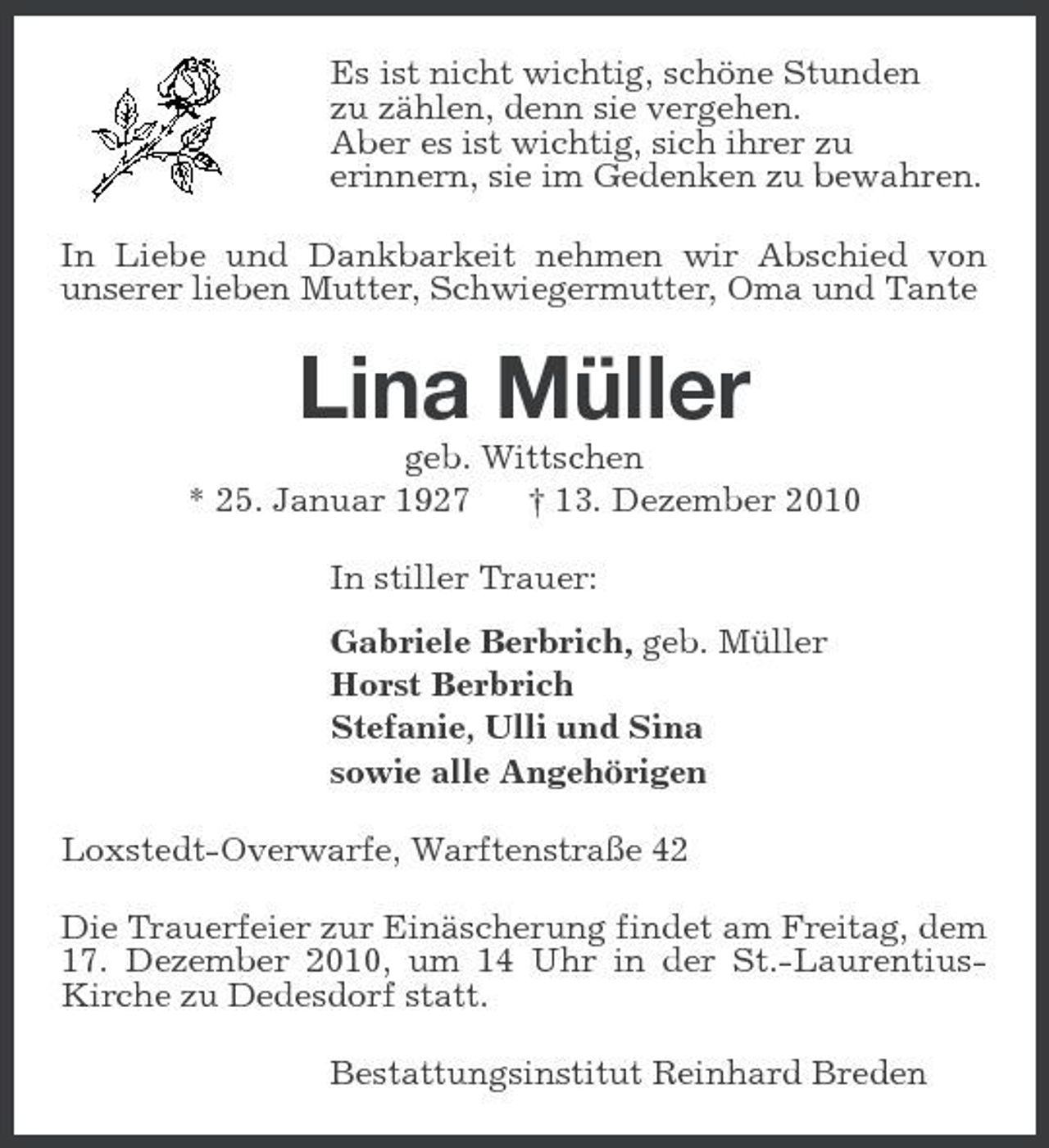 <p>Es ist nicht wichtig, schöne Stunden zu zählen, denn sie vergehen. Aber es ist wichtig, sich ihrer zu erinnern, sie im Gedenken zu bewahren. In Liebe und Dankbarkeit nehmen wir Abschied von unserer lieben Mutter, Schwiegermutter, Oma und Tante</p><p>Lina Müller<br />geb. Wittschen * 25. Januar 1927 † 13. Dezember 2010 In stiller Trauer: Gabriele Berbrich, geb. Müller Horst Berbrich Stefanie, Ulli und Sina sowie alle Angehörigen Loxstedt-Overwarfe, Warftenstraße 42 Die Trauerfeier zur Einäscherung findet am Freitag, dem 17. Dezember 2010, um 14 Uhr in der St.-LaurentiusKirche zu Dedesdorf statt. Bestattungsinstitut Reinhard Breden</p>