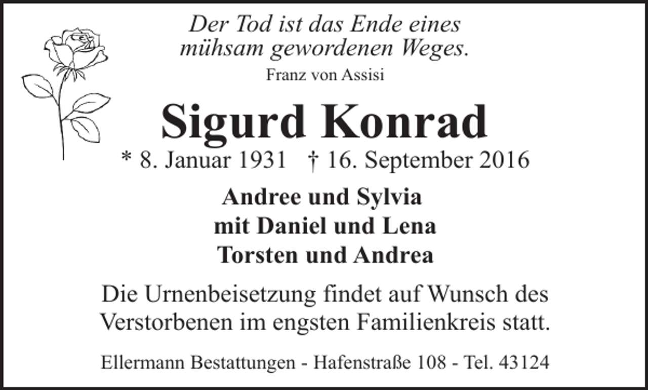 <p>Der Tod ist das Ende eines<br />mühsam gewordenen Weges.<br />Franz von Assisi</p><p>Sigurd Konrad</p><p>* 8. Januar 1931 † 16. September 2016<br />Andree und Sylvia<br />mit Daniel und Lena<br />Torsten und Andrea<br />Die Urnenbeisetzung findet auf Wunsch des<br />Verstorbenen im engsten Familienkreis statt.<br />Ellermann Bestattungen - Hafenstraße 108 - Tel. 43124</p>