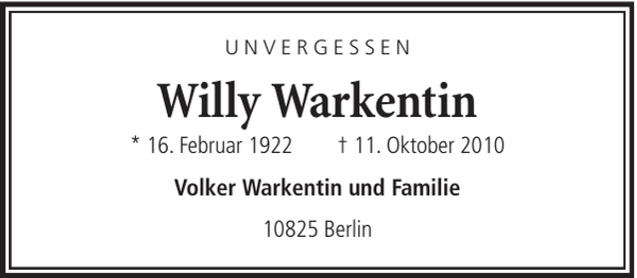 <p>UNVERGESSEN</p><p>Willy Warkentin<br />* 16. Februar 1922</p><p>† 11. Oktober 2010</p><p>Volker Warkentin und Familie<br />10825 Berlin</p>