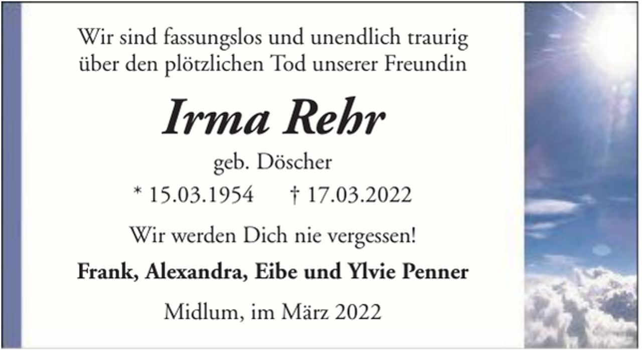 <p>Wir sind fassungslos und unendlich traurig<br />über den plötzlichen Tod unserer Freundin</p><p>Irma Rehr<br />geb. Döscher<br />* 15.03.1954 † 17.03.2022<br />Wir werden Dich nie vergessen!<br />Frank, Alexandra, Eibe und Ylvie Penner<br />Midlum, im März 2022</p>