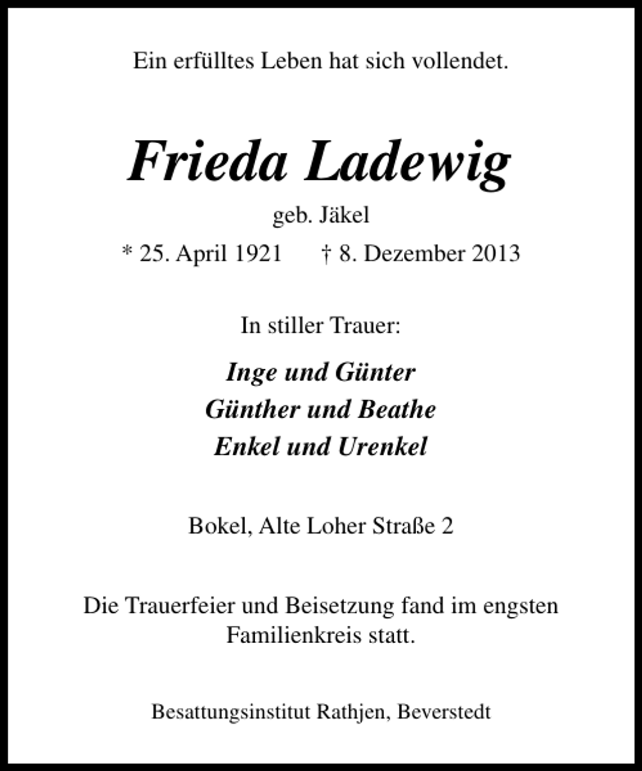 <p>Ein erfülltes Leben hat sich vollendet.</p><p>Frieda Ladewig<br />geb. Jäkel</p><p>* 25. April 1921</p><p>† 8. Dezember 2013</p><p>In stiller Trauer:</p><p>Inge und Günter<br />Günther und Beathe<br />Enkel und Urenkel<br />Bokel, Alte Loher Straße 2<br />Die Trauerfeier und Beisetzung fand im engsten<br />Familienkreis statt.<br />Besattungsinstitut Rathjen, Beverstedt</p>