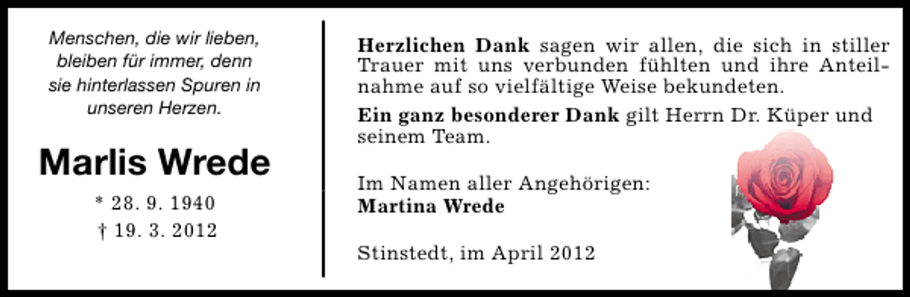 <p>Menschen, die wir lieben,<br />bleiben für immer, denn<br />sie hinterlassen Spuren in<br />unseren Herzen.</p><p>Marlis Wrede<br />* 28. 9. 1940<br />† 19. 3. 2012</p><p>Herzlichen Dank sagen wir allen, die sich in stiller<br />Trauer mit uns verbunden fühlten und ihre Anteilnahme auf so vielfältige Weise bekundeten.<br />Ein ganz besonderer Dank gilt Herrn Dr. Küper und<br />seinem Team.<br />Im Namen aller Angehörigen:<br />Martina Wrede<br />Stinstedt, im April 2012</p>