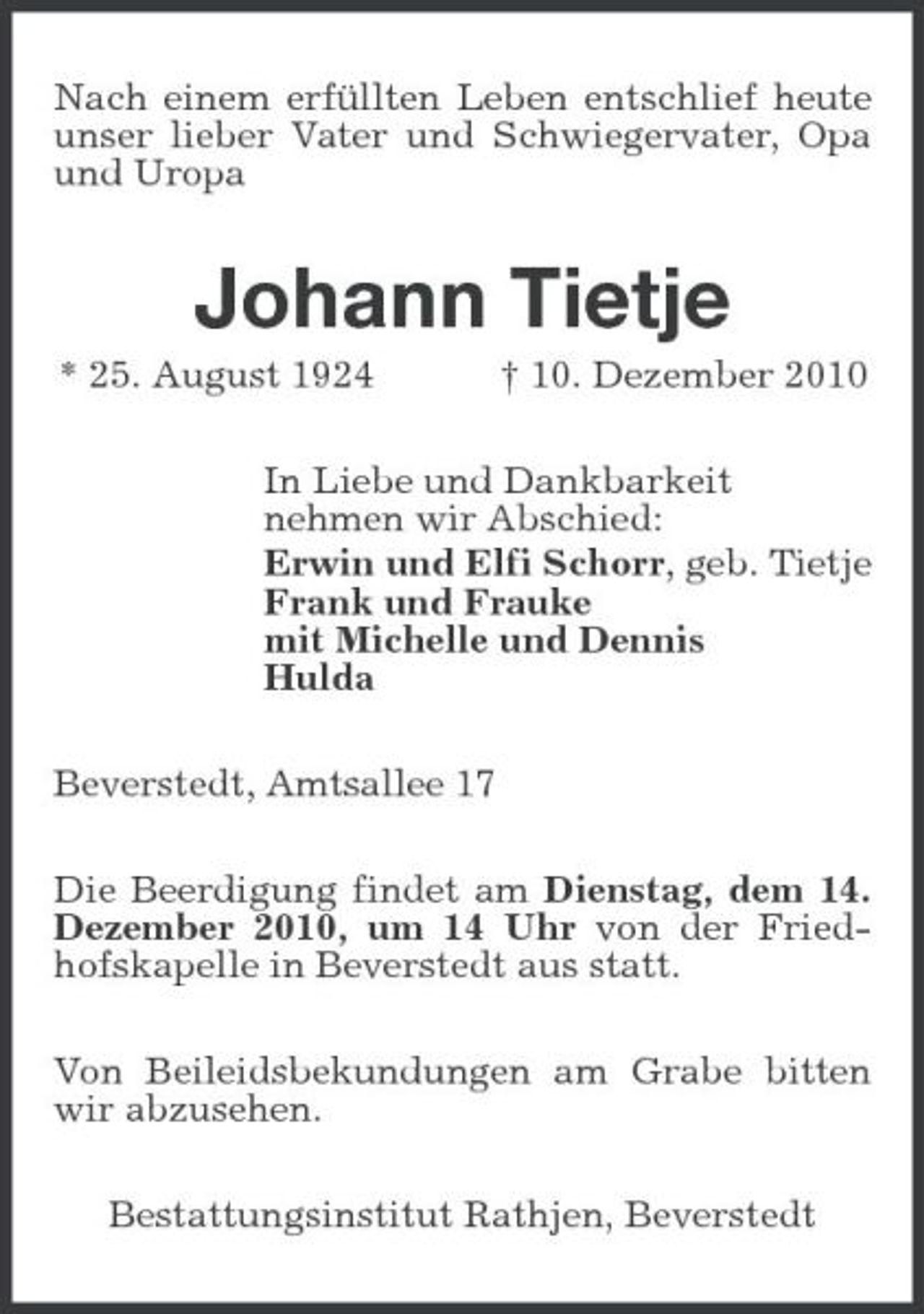 <p>Nach einem erfüllten Leben entschlief heute unser lieber Vater und Schwiegervater, Opa und Uropa</p><p>Johann Tietje<br />* 25. August 1924 † 10. Dezember 2010 In Liebe und Dankbarkeit nehmen wir Abschied: Erwin und Elfi Schorr, geb. Tietje Frank und Frauke mit Michelle und Dennis Hulda Beverstedt, Amtsallee 17 Die Beerdigung findet am Dienstag, dem 14. Dezember 2010, um 14 Uhr von der Friedhofskapelle in Beverstedt aus statt. Von Beileidsbekundungen am Grabe bitten wir abzusehen. Bestattungsinstitut Rathjen, Beverstedt</p>