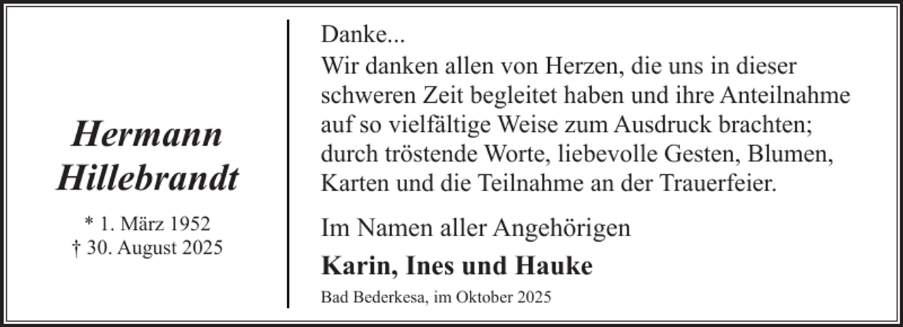 <p>Hermann<br />Hillebrandt<br />* 1. März 1952<br />† 30. August 2025</p><p>Danke...<br />Wir danken allen von Herzen, die uns in dieser<br />schweren Zeit begleitet haben und ihre Anteilnahme<br />auf so vielfältige Weise zum Ausdruck brachten;<br />durch tröstende Worte, liebevolle Gesten, Blumen,<br />Karten und die Teilnahme an der Trauerfeier.</p><p>Im Namen aller Angehörigen<br />Karin, Ines und Hauke<br />Bad Bederkesa, im Oktober 2025</p>