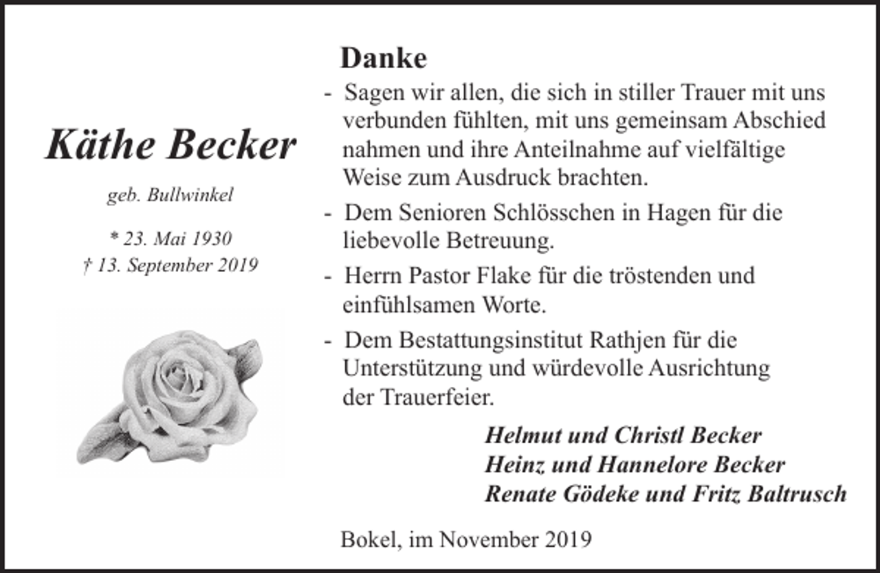 <p>Danke</p><p>Käthe Becker<br />geb. Bullwinkel<br />* 23. Mai 1930<br />† 13. September 2019</p><p>- Sagen wir allen, die sich in stiller Trauer mit uns<br />verbunden fühlten, mit uns gemeinsam Abschied<br />nahmen und ihre Anteilnahme auf vielfältige<br />Weise zum Ausdruck brachten.<br />- Dem Senioren Schlösschen in Hagen für die<br />liebevolle Betreuung.<br />- Herrn Pastor Flake für die tröstenden und<br />einfühlsamen Worte.<br />- Dem Bestattungsinstitut Rathjen für die<br />Unterstützung und würdevolle Ausrichtung<br />der Trauerfeier.<br />Helmut und Christl Becker<br />Heinz und Hannelore Becker<br />Renate Gödeke und Fritz Baltrusch<br />Bokel, im November 2019</p>