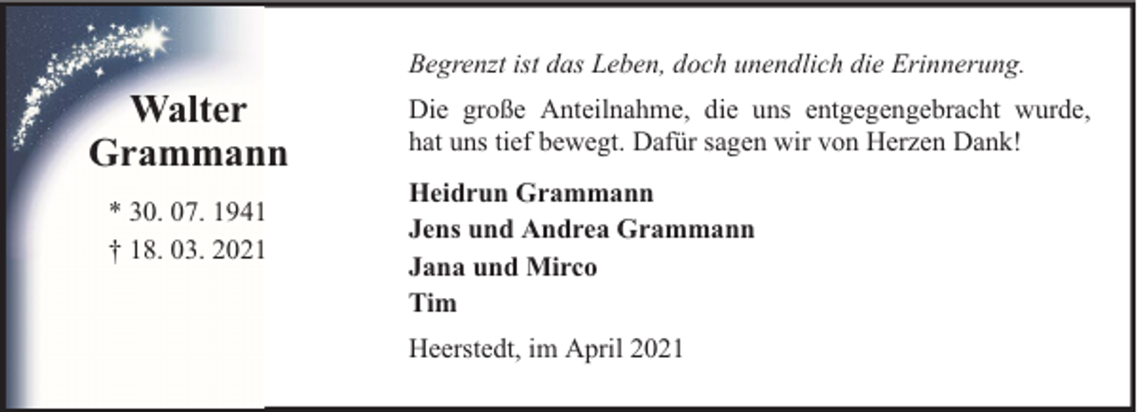 <p>Begrenzt ist das Leben, doch unendlich die Erinnerung.</p><p>Walter<br />Grammann<br />* 30. 07. 1941<br />† 18. 03. 2021</p><p>Die große Anteilnahme, die uns entgegengebracht wurde,<br />hat uns tief bewegt. Dafür sagen wir von Herzen Dank!<br />Heidrun Grammann<br />Jens und Andrea Grammann<br />Jana und Mirco<br />Tim<br />Heerstedt, im April 2021</p>