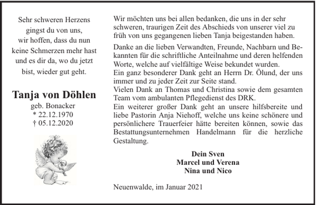 <p>Sehr schweren Herzens<br />gingst du von uns,<br />wir hoffen, dass du nun<br />keine Schmerzen mehr hast<br />und es dir da, wo du jetzt<br />bist, wieder gut geht.</p><p>Tanja von Döhlen<br />geb. Bonacker<br />* 22.12.1970<br />† 05.12.2020</p><p>Wir möchten uns bei allen bedanken, die uns in der sehr<br />schweren, traurigen Zeit des Abschieds von unserer viel zu<br />früh von uns gegangenen lieben Tanja beigestanden haben.<br />Danke an die lieben Verwandten, Freunde, Nachbarn und Bekannten für die schriftliche Anteilnahme und deren helfenden<br />Worte, welche auf vielfältige Weise bekundet wurden.<br />Ein ganz besonderer Dank geht an Herrn Dr. Ölund, der uns<br />immer und zu jeder Zeit zur Seite stand.<br />Vielen Dank an Thomas und Christina sowie dem gesamten<br />Team vom ambulanten Pflegedienst des DRK.<br />Ein weiterer großer Dank geht an unsere hilfsbereite und<br />liebe Pastorin Anja Niehoff, welche uns keine schönere und<br />persönlichere Trauerfeier hätte bereiten können, sowie das<br />Bestattungsunternehmen Handelmann für die herzliche<br />Gestaltung.<br />Dein Sven<br />Marcel und Verena<br />Nina und Nico<br />Neuenwalde, im Januar 2021</p>