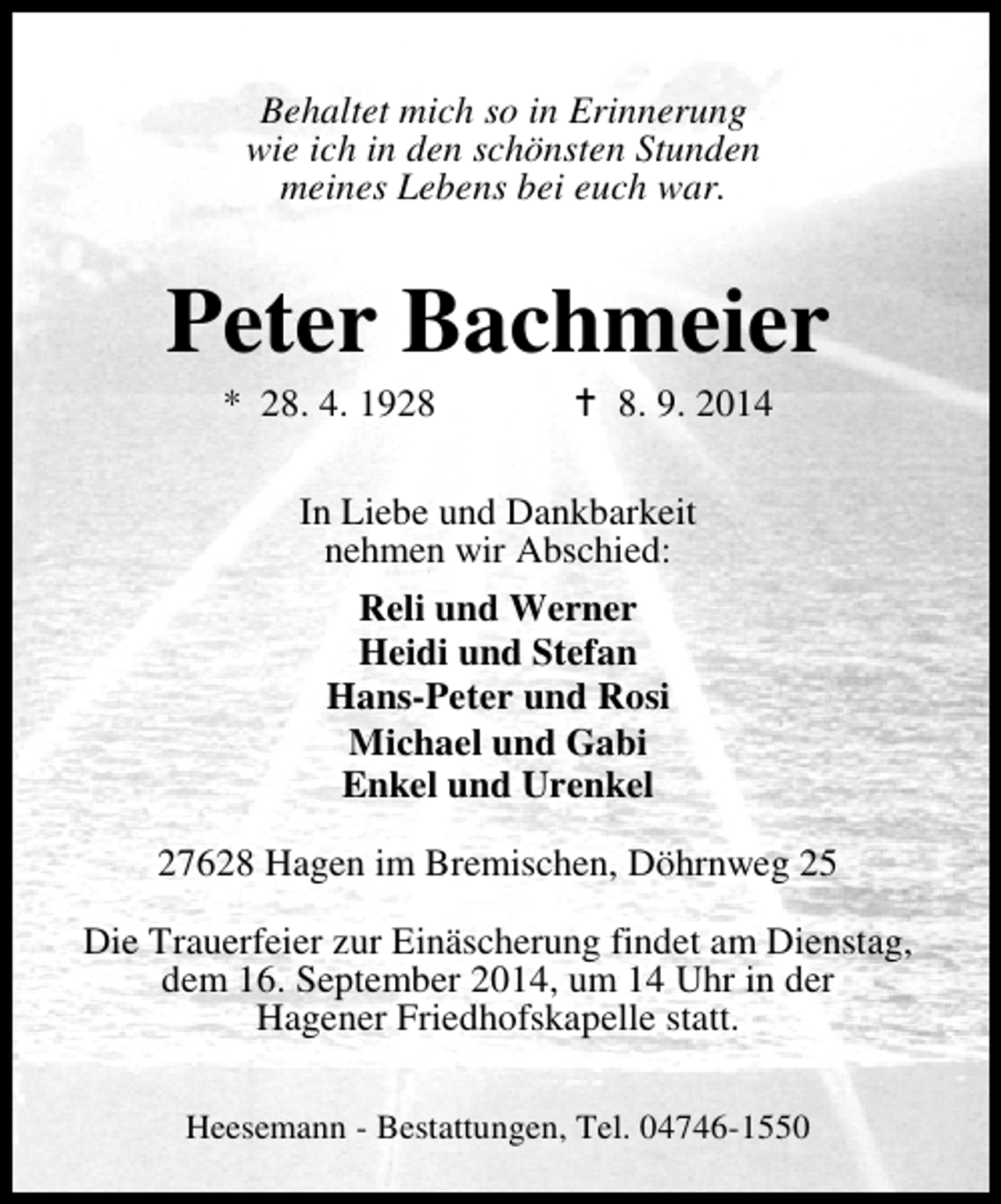 <p>Behaltet mich so in Erinnerung<br />wie ich in den schönsten Stunden<br />meines Lebens bei euch war.</p><p>Peter Bachmeier<br />* 28. 4. 192. 9. 2014</p><p>In Liebe und Dankbarkeit<br />nehmen wir Abschied:<br />Reli und Werner<br />Heidi und Stefan<br />Hans-Peter und Rosi<br />Michael und Gabi<br />Enkel und Urenkel<br />27628 Hagen im Bremischen, Döhrnweg 25<br />Die Trauerfeier zur Einäscherung findet am Dienstag,<br />dem 16. September 2014, um 14 Uhr in der<br />Hagener Friedhofskapelle statt.<br />Heesemann - Bestattungen, Tel. 04746-1550</p>