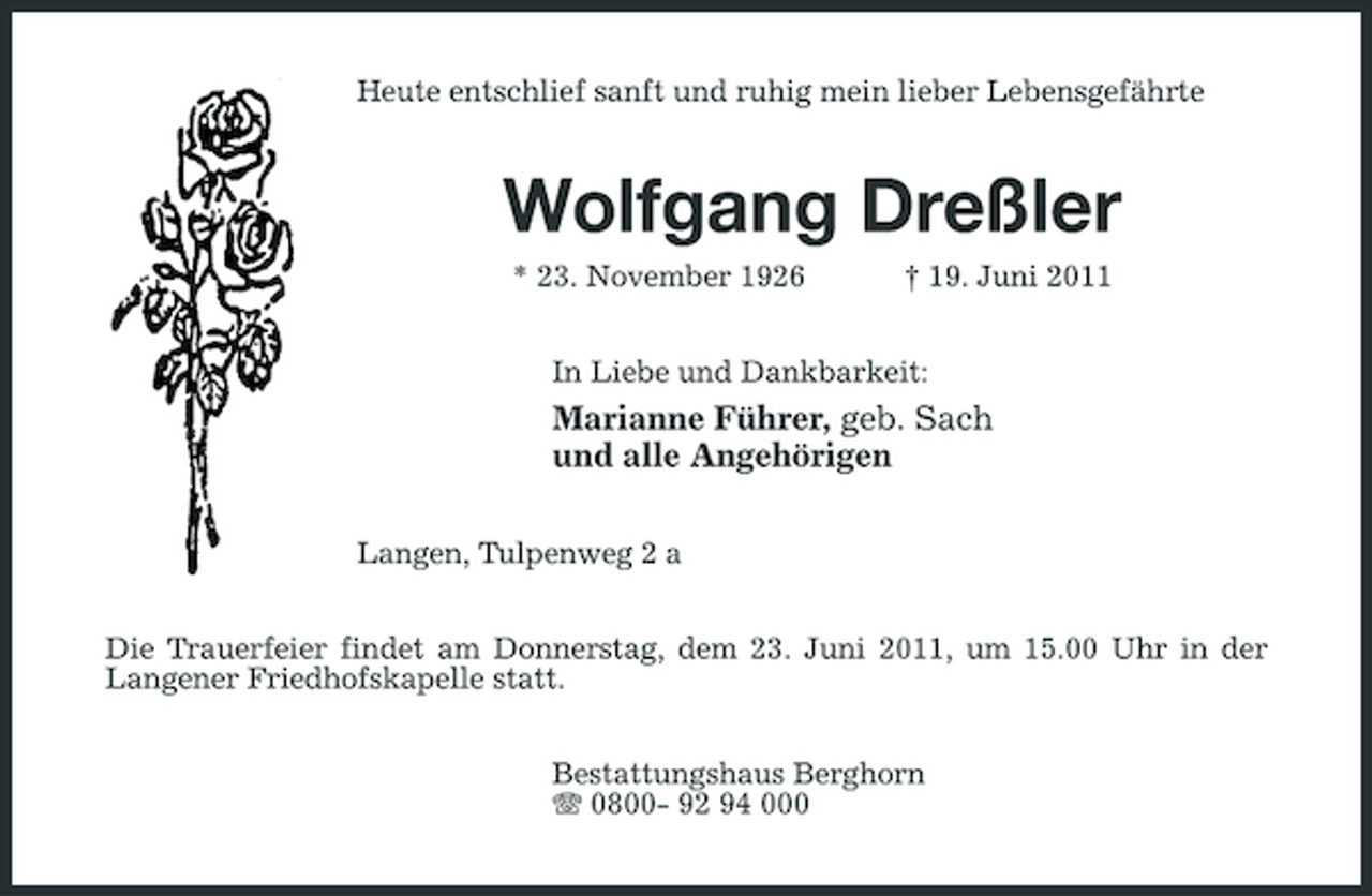 <p>Heute entschlief sanft und ruhig mein lieber Lebensgefährte</p><p>Wolfgang Dreßler<br />* 23. November 1926 † 19. Juni 2011 In Liebe und Dankbarkeit:</p><p>Marianne Führer, geb. Sach und alle Angehörigen<br />Langen, Tulpenweg 2 a Die Trauerfeier findet am Donnerstag, dem 23. Juni 2011, um 15.00 Uhr in der Langener Friedhofskapelle statt. Bestattungshaus Berghorn 0800- 92 94 000</p>