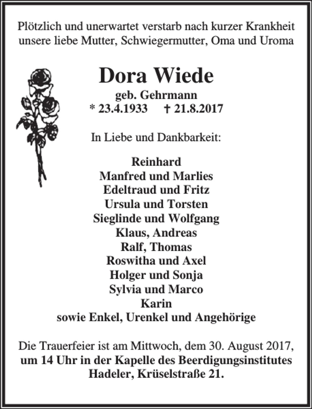 <p>Plötzlich und unerwartet verstarb nach kurzer Krankheit<br />unsere liebe Mutter, Schwiegermutter, Oma und Uroma</p><p>Dora Wiede</p><p>geb. Gehrmann<br />* 23.4.1933 B 21.8.2017<br />In Liebe und Dankbarkeit:<br />Reinhard<br />Manfred und Marlies<br />Edeltraud und Fritz<br />Ursula und Torsten<br />Sieglinde und Wolfgang<br />Klaus, Andreas<br />Ralf, Thomas<br />Roswitha und Axel<br />Holger und Sonja<br />Sylvia und Marco<br />Karin<br />sowie Enkel, Urenkel und Angehörige<br />Die Trauerfeier ist am Mittwoch, dem 30. August 2017,<br />um 14 Uhr in der Kapelle des Beerdigungsinstitutes<br />Hadeler, Krüselstraße 21.</p>