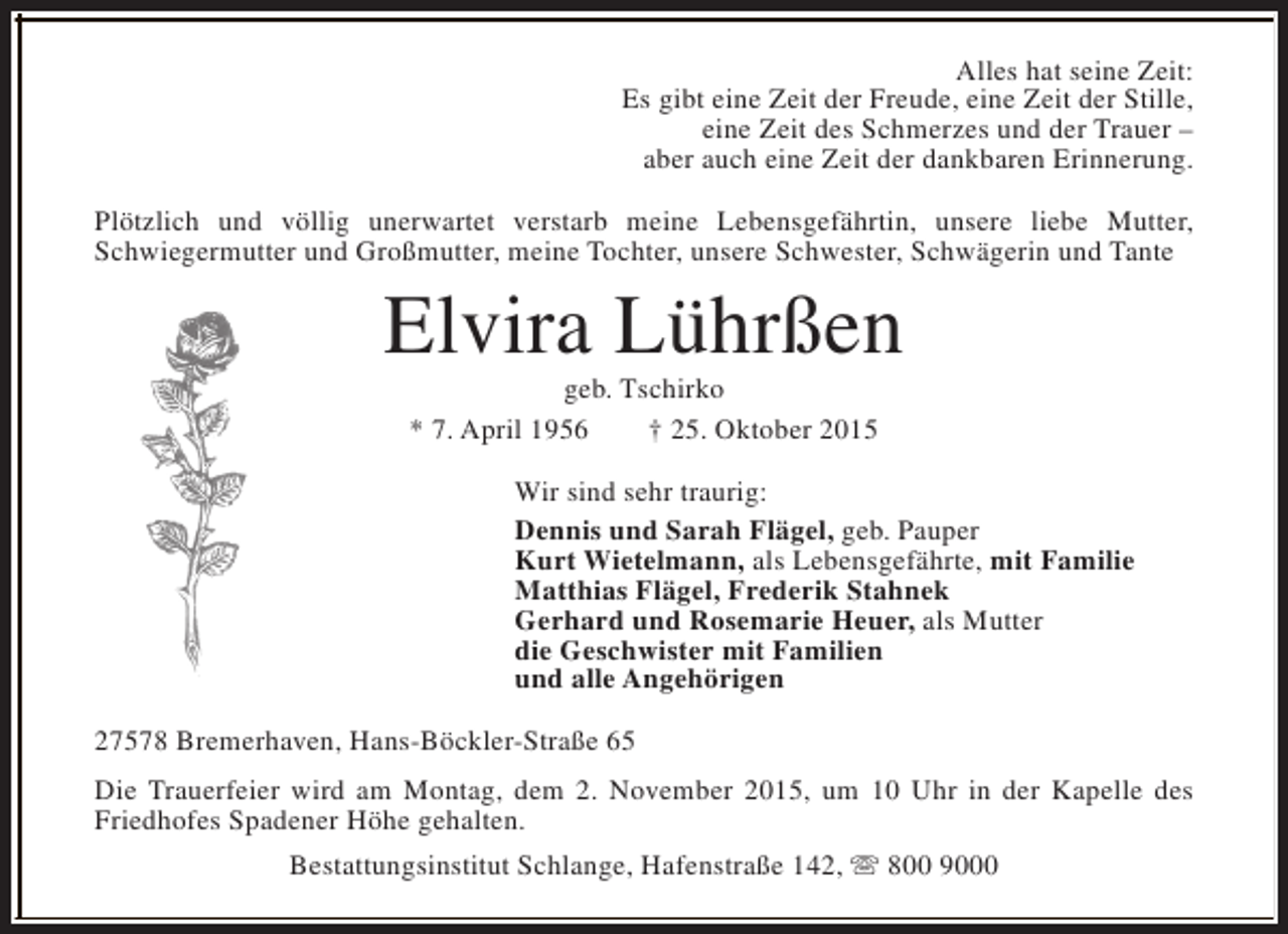 <p>Alles hat seine Zeit:<br />Es gibt eine Zeit der Freude, eine Zeit der Stille,<br />eine Zeit des Schmerzes und der Trauer –<br />aber auch eine Zeit der dankbaren Erinnerung.<br />Plötzlich und völlig unerwartet verstarb meine Lebensgefährtin, unsere liebe Mutter,<br />Schwiegermutter und Großmutter, meine Tochter, unsere Schwester, Schwägerin und Tante</p>
<p>Elvira Lührßen<br />geb. Tschirko<br />* 7. April 1956<br />† 25. Oktober 2015</p>
<p>Wir sind sehr traurig:<br />Dennis und Sarah Flägel, geb. Pauper<br />Kurt Wietelmann, als Lebensgefährte, mit Familie<br />Matthias Flägel, Frederik Stahnek<br />Gerhard und Rosemarie Heuer, als Mutter<br />die Geschwister mit Familien<br />und alle Angehörigen<br />27578 Bremerhaven, Hans-Böckler-Straße 65<br />Die Trauerfeier wird am Montag, dem 2. November 2015, um 10 Uhr in der Kapelle des<br />Friedhofes Spadener Höhe gehalten.<br />Bestattungsinstitut Schlange, Hafenstraße 142, s 800 9000</p>