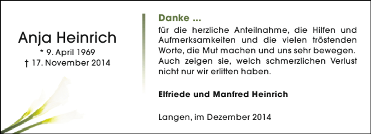 <p>Danke ...</p><p>Anja Heinrich<br />* 9. April 1969<br />† 17. November 2014</p><p>für die herzliche Anteilnahme, die Hilfen und<br />Aufmerksamkeiten und die vielen tröstenden<br />Worte, die Mut machen und uns sehr bewegen.<br />Auch zeigen sie, welch schmerzlichen Verlust<br />nicht nur wir erlitten haben.<br />Elfriede und Manfred Heinrich<br />Langen, im Dezember 2014</p>