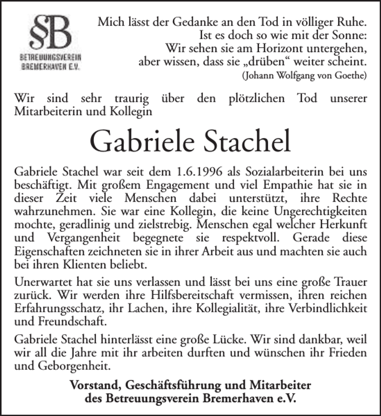 <p>Mich lässt der Gedanke an den Tod in völliger Ruhe.<br />Ist es doch so wie mit der Sonne:<br />Wir sehen sie am Horizont untergehen,<br />aber wissen, dass sie „drüben“ weiter scheint.<br />(Johann Wolfgang von Goethe)</p><p>Wir sind sehr traurig über den plötzlichen Tod unserer<br />Mitarbeiterin und Kollegin</p><p>Gabriele Stachel<br />Gabriele Stachel war seit dem 1.6.1996 als Sozialarbeiterin bei uns<br />beschäftigt. Mit großem Engagement und viel Empathie hat sie in<br />dieser Zeit viele Menschen dabei unterstützt, ihre Rechte<br />wahrzunehmen. Sie war eine Kollegin, die keine Ungerechtigkeiten<br />mochte, geradlinig und zielstrebig. Menschen egal welcher Herkunft<br />und Vergangenheit begegnete sie respektvoll. Gerade diese<br />Eigenschaften zeichneten sie in ihrer Arbeit aus und machten sie auch<br />bei ihren Klienten beliebt.<br />Unerwartet hat sie uns verlassen und lässt bei uns eine große Trauer<br />zurück. Wir werden ihre Hilfsbereitschaft vermissen, ihren reichen<br />Erfahrungsschatz, ihr Lachen, ihre Kollegialität, ihre Verbindlichkeit<br />und Freundschaft.<br />Gabriele Stachel hinterlässt eine große Lücke. Wir sind dankbar, weil<br />wir all die Jahre mit ihr arbeiten durften und wünschen ihr Frieden<br />und Geborgenheit.<br />Vorstand, Geschäftsführung und Mitarbeiter<br />des Betreuungsverein Bremerhaven e.V.</p>