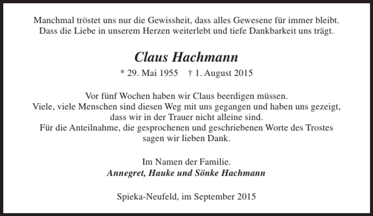 <p>Manchmal tröstet uns nur die Gewissheit, dass alles Gewesene für immer bleibt.<br />Dass die Liebe in unserem Herzen weiterlebt und tiefe Dankbarkeit uns trägt.</p><p>Claus Hachmann<br />* 29. Mai 1955</p><p>† 1. August 2015</p><p>Vor fünf Wochen haben wir Claus beerdigen müssen.<br />Viele, viele Menschen sind diesen Weg mit uns gegangen und haben uns gezeigt,<br />dass wir in der Trauer nicht alleine sind.<br />Für die Anteilnahme, die gesprochenen und geschriebenen Worte des Trostes<br />sagen wir lieben Dank.<br />Im Namen der Familie.<br />Annegret, Hauke und Sönke Hachmann<br />Spieka-Neufeld, im September 2015</p>