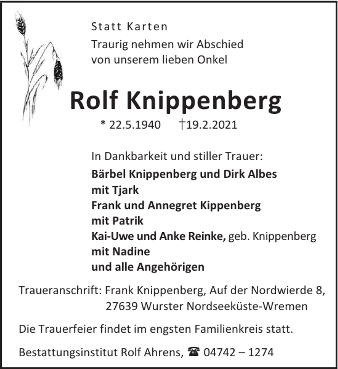 <p>Sta t t K a rt en<br />Traurig nehmen wir Abschied<br />von unserem lieben Onkel</p><p>Rolf Knippenberg<br />* 22.5.1940</p><p>†19.2.2021</p><p>In Dankbarkeit und stiller Trauer:<br />Bärbel Knippenberg und Dirk Albes<br />mit Tjark<br />Frank und Annegret Kippenberg<br />mit Patrik<br />Kai-Uwe und Anke Reinke, geb. Knippenberg<br />mit Nadine<br />und alle Angehörigen<br />Traueranschrift: Frank Knippenberg, Auf der Nordwierde 8,<br />27639 Wurster Nordseeküste-Wremen<br />Die Trauerfeier findet im engsten Familienkreis statt.<br />Bestattungsinstitut Rolf Ahrens, 04742 – 1274</p>