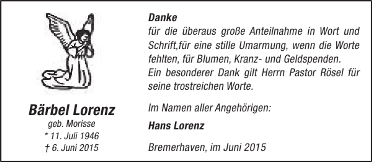 <p>Danke<br />für die überaus große Anteilnahme in Wort und<br />Schrift,für eine stille Umarmung, wenn die Worte<br />fehlten, für Blumen, Kranz- und Geldspenden.<br />Ein besonderer Dank gilt Herrn Pastor Rösel für<br />seine trostreichen Worte.</p><p>Bärbel Lorenz<br />geb. Morisse<br />* 11. Juli 1946<br />† 6. Juni 2015</p><p>Im Namen aller Angehörigen:<br />Hans Lorenz<br />Bremerhaven, im Juni 2015</p>