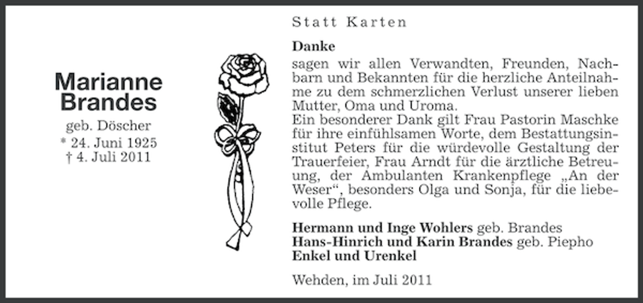 <p>Statt Karten</p><p>Marianne<br />Brandes<br />geb. Döscher<br />* 24. Juni 1925<br />† 4. Juli 2011</p><p>Danke<br />sagen wir allen Verwandten, Freunden, Nachbarn und Bekannten für die herzliche Anteilnahme zu dem schmerzlichen Verlust unserer lieben<br />Mutter, Oma und Uroma.<br />Ein besonderer Dank gilt Frau Pastorin Maschke<br />für ihre einfühlsamen Worte, dem Bestattungsinstitut Peters für die würdevolle Gestaltung der<br />Trauerfeier, Frau Arndt für die ärztliche Betreuung, der Ambulanten Krankenpflege „An der<br />Weser“, besonders Olga und Sonja, für die liebevolle Pflege.<br />Hermann und Inge Wohlers geb. Brandes<br />Hans-Hinrich und Karin Brandes geb. Piepho<br />Enkel und Urenkel<br />Wehden, im Juli 2011</p>