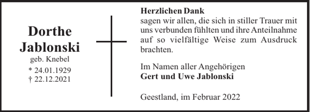 <p>Dorthe<br />Jablonski<br />geb. Knebel<br />* 24.01.1929<br />† 22.12.2021</p><p>Herzlichen Dank<br />sagen wir allen, die sich in stiller Trauer mit<br />uns verbunden fühlten und ihre Anteilnahme<br />auf so vielfältige Weise zum Ausdruck<br />brachten.<br />Im Namen aller Angehörigen<br />Gert und Uwe Jablonski<br />Geestland, im Februar 2022</p>