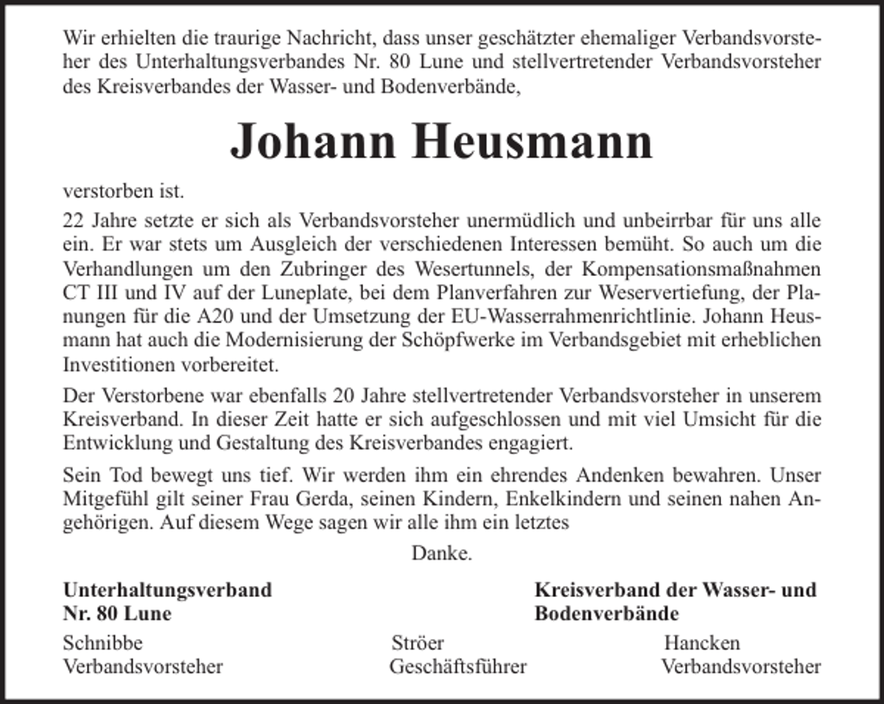 <p>Wir erhielten die traurige Nachricht, dass unser geschätzter ehemaliger Verbandsvorsteher des Unterhaltungsverbandes Nr. 80 Lune und stellvertretender Verbandsvorsteher<br />des Kreisverbandes der Wasser- und Bodenverbände,</p><p>Johann Heusmann<br />verstorben ist.<br />22 Jahre setzte er sich als Verbandsvorsteher unermüdlich und unbeirrbar für uns alle<br />ein. Er war stets um Ausgleich der verschiedenen Interessen bemüht. So auch um die<br />Verhandlungen um den Zubringer des Wesertunnels, der Kompensationsmaßnahmen<br />CT III und IV auf der Luneplate, bei dem Planverfahren zur Weservertiefung, der Planungen für die A20 und der Umsetzung der EU-Wasserrahmenrichtlinie. Johann Heusmann hat auch die Modernisierung der Schöpfwerke im Verbandsgebiet mit erheblichen<br />Investitionen vorbereitet.<br />Der Verstorbene war ebenfalls 20 Jahre stellvertretender Verbandsvorsteher in unserem<br />Kreisverband. In dieser Zeit hatte er sich aufgeschlossen und mit viel Umsicht für die<br />Entwicklung und Gestaltung des Kreisverbandes engagiert.<br />Sein Tod bewegt uns tief. Wir werden ihm ein ehrendes Andenken bewahren. Unser<br />Mitgefühl gilt seiner Frau Gerda, seinen Kindern, Enkelkindern und seinen nahen Angehörigen. Auf diesem Wege sagen wir alle ihm ein letztes<br />Danke.<br />Unterhaltungsverband<br />Nr. 80 Lune<br />Schnibbe<br />Verbandsvorsteher</p><p>Kreisverband der Wasser- und<br />Bodenverbände<br />Ströer<br />Hancken<br />Geschäftsführer<br />Verbandsvorsteher</p>