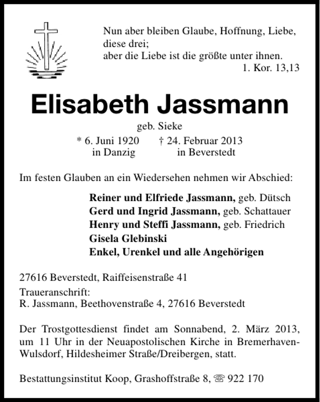 <p>Nun aber bleiben Glaube, Hoffnung, Liebe,<br />diese drei;<br />aber die Liebe ist die größte unter ihnen.<br />1. Kor. 13,13</p><p>Elisabeth Jassmann<br />geb. Sieke<br />* 6. Juni 1920<br />† 24. Februar 2013<br />in Danzig<br />in Beverstedt</p><p>Im festen Glauben an ein Wiedersehen nehmen wir Abschied:<br />Reiner und Elfriede Jassmann, geb. Dütsch<br />Gerd und Ingrid Jassmann, geb. Schattauer<br />Henry und Steffi Jassmann, geb. Friedrich<br />Gisela Glebinski<br />Enkel, Urenkel und alle Angehörigen<br />27616 Beverstedt, Raiffeisenstraße 41<br />Traueranschrift:<br />R. Jassmann, Beethovenstraße 4, 27616 Beverstedt<br />Der Trostgottesdienst findet am Sonnabend, 2. März 2013,<br />um 11 Uhr in der Neuapostolischen Kirche in BremerhavenWulsdorf, Hildesheimer Straße/Dreibergen, statt.<br />Bestattungsinstitut Koop, Grashoffstraße 8, s 922 170</p>