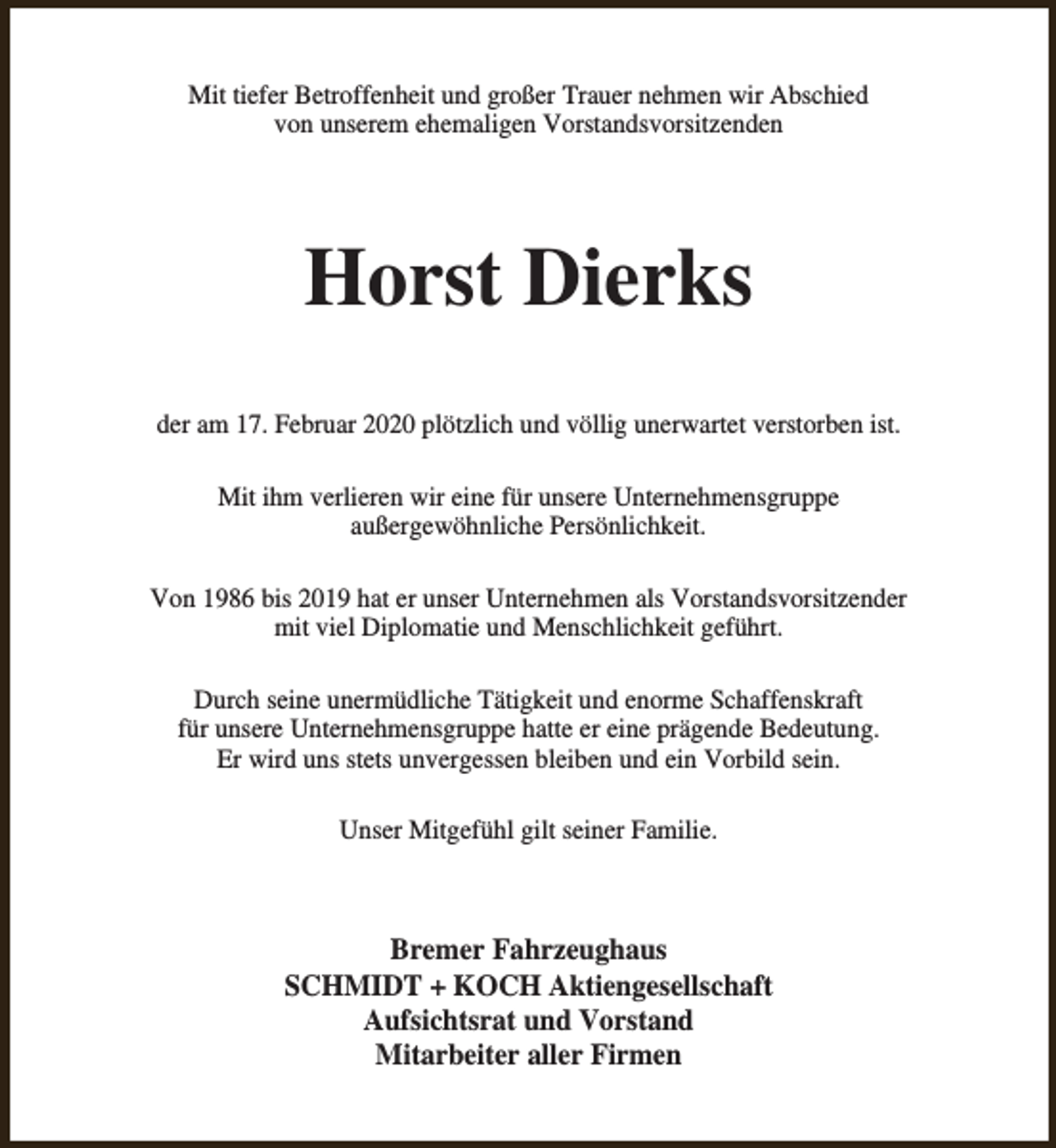 <p>Mit tiefer Betroffenheit und großer Trauer nehmen wir Abschied<br />von unserem ehemaligen Vorstandsvorsitzenden</p><p>Horst Dierks<br />der am 17. Februar 2020 plötzlich und völlig unerwartet verstorben ist.<br />Mit ihm verlieren wir eine für unsere Unternehmensgruppe<br />außergewöhnliche Persönlichkeit.<br />Von 1986 bis 2019 hat er unser Unternehmen als Vorstandsvorsitzender<br />mit viel Diplomatie und Menschlichkeit geführt.<br />Durch seine unermüdliche Tätigkeit und enorme Schaffenskraft<br />für unsere Unternehmensgruppe hatte er eine prägende Bedeutung.<br />Er wird uns stets unvergessen bleiben und ein Vorbild sein.<br />Unser Mitgefühl gilt seiner Familie.</p><p>Bremer Fahrzeughaus<br />SCHMIDT + KOCH Aktiengesellschaft<br />Aufsichtsrat und Vorstand<br />Mitarbeiter aller Firmen</p>