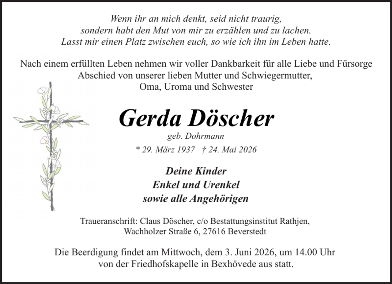 <p>Wenn ihr an mich denkt, seid nicht traurig,<br />sondern habt den Mut von mir zu erzählen und zu lachen.<br />Lasst mir einen Platz zwischen euch, so wie ich ihn im Leben hatte.<br />Nach einem erfüllten Leben nehmen wir voller Dankbarkeit für alle Liebe und Fürsorge<br />Abschied von unserer lieben Mutter und Schwiegermutter,<br />Oma, Uroma und Schwester</p><p>Gerda Döscher<br />geb. Dohrmann<br />* 29. März 1937 † 24. Mai 2026</p><p>Deine Kinder<br />Enkel und Urenkel<br />sowie alle Angehörigen<br />Traueranschrift: Claus Döscher, c/o Bestattungsinstitut Rathjen,<br />Wachholzer Straße 6, 27616 Beverstedt</p><p>Die Beerdigung findet am Mittwoch, dem 3. Juni 2026, um 14.00 Uhr<br />von der Friedhofskapelle in Bexhövede aus statt.</p>