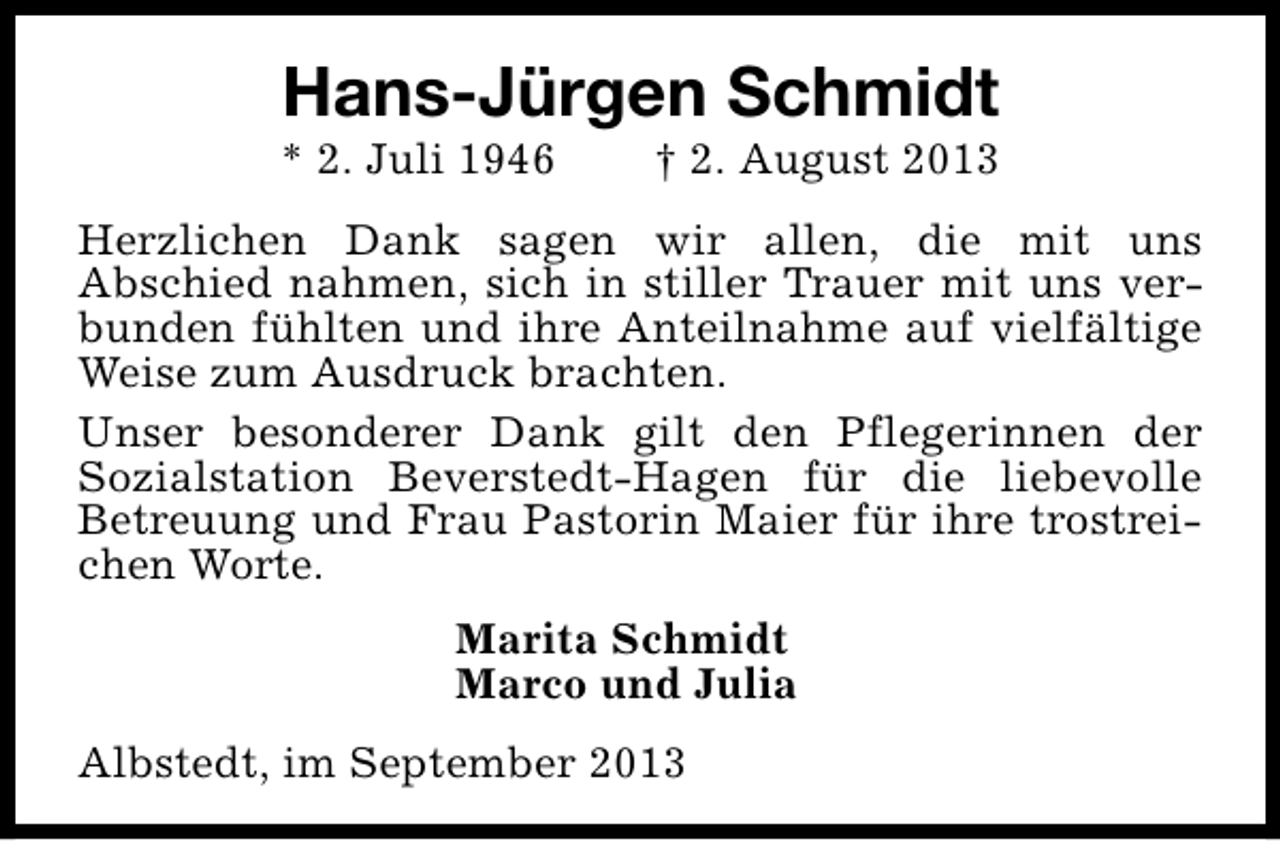 <p>Hans-Jürgen Schmidt</p><p>* 2. Juli 1946</p><p>† 2. August 2013</p><p>Herzlichen Dank sagen wir allen, die mit uns<br />Abschied nahmen, sich in stiller Trauer mit uns verbunden fühlten und ihre Anteilnahme auf vielfältige<br />Weise zum Ausdruck brachten.<br />Unser besonderer Dank gilt den Pflegerinnen der<br />Sozialstation Beverstedt-Hagen für die liebevolle<br />Betreuung und Frau Pastorin Maier für ihre trostreichen Worte.<br />Marita Schmidt<br />Marco und Julia<br />Albstedt, im September 2013</p>