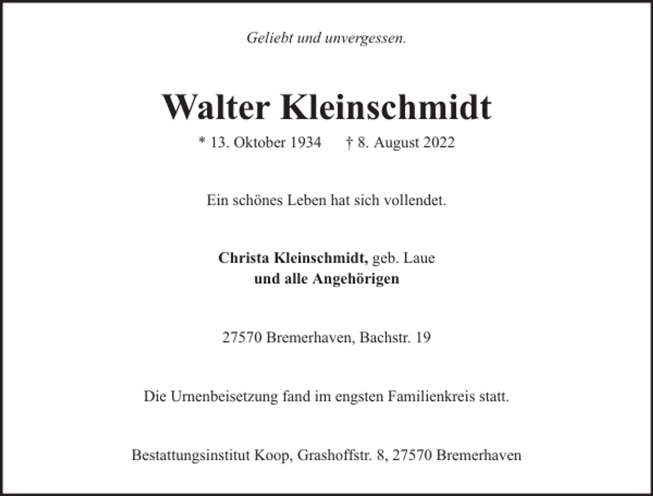 <p>Geliebt und unvergessen.</p><p>Walter Kleinschmidt<br />* 13. Oktober 1934</p><p>† 8. August 2022</p><p>Ein schönes Leben hat sich vollendet.<br />Christa Kleinschmidt, geb. Laue<br />und alle Angehörigen<br />27570 Bremerhaven, Bachstr. 19<br />Die Urnenbeisetzung fand im engsten Familienkreis statt.<br />Bestattungsinstitut Koop, Grashoffstr. 8, 27570 Bremerhaven</p>